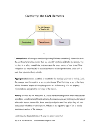 By: Dr M H Lakdawala haniflakdawala@gmail.com 58
8–2
Creativity: The CAN Elements
Connectedness Appropriateness Novelty
The CAN Elements
of Creative Ads
Connectedness is when you make sure your target market can identify themselves with
the ad. If you're targeting moms, then use a model who looks and talks like a mom. The
key here is to select a model that best represents the target market of your brand. Most
companies fail when they try to push superstars to endorse products that you'll have a
hard time imagining them using it.
Appropriateness means an ad that is suitable for the message you want to convey. Also,
the message must be sensitive to any pressing issues. What I'm trying to say is that there
will be times that people will interpret your ad at a different way if its not properly
positioned and appropriately conveyed to the masses.
Novelty is where the fun part comes in. This is where the imagination and weird concepts
turned into something tangible and relatable. Some companies go for the comedic-type of
ad to make it more memorable. Some uses the straightforward Ads where they tell you
immediately what they want to tell you. Other's do the repetitive type of ads to ensure
maximum retention of the message.
Combining the three attributes will give you an awesome Ad
 