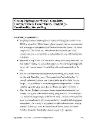 By: Dr M H Lakdawala haniflakdawala@gmail.com 59
Getting Messages to “Stick”: Simplicity,
Unexpectedness, Concreteness, Credibility,
Emotionality, Storytelling,
PRINCIPLE 1: SIMPLICITY
• Simplicity isn’t about dumbing down, it’s about prioritizing. (Southwest will be
THE low-fare airline.) What’s the core of your message? Can you communicate it
with an analogy or high-concept pitch? We must create ideas that are both simple
and profound. The Golden Rule is the ultimate model of simplicity: a one-
sentence statement so profound that an individual could spend a lifetime learning
to follow it.
• The goal is to strip an idea to its core without turning it into a silly sound bite. The
hard part isn't weeding out unimportant aspects, but it is in pruning the important,
but not truly essential aspects - i.e., distilling to the most important idea at the
core.
• Find the core: Determine the single most important thing, being careful not to
bury the lead. The military uses a "Commander Intent" instead of a plan. For
example, rather than details on how to take a bridge, the CI might be "take the
bridge." Use the technique of the inverted pyramid from journalism: Tell most
important aspect first, then tailor, then add details. This forces prioritization.
• Share the core: The key to motivating others with your ideas is to use the core
message to help them make decisions as they apply your idea. The essential part
is to make the message compact and to have it imply a sense of worth or priorities
about how to implement it. (Or, to put it another way it needs to be both compact
and profound.) For example, a newspaper editor liked to have his paper strongly -
and only - reflect local issues. He had a motto of "names, names, and names."
Note how this guides the individual decisions made by his reporters.
 