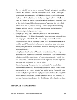 By: Dr M H Lakdawala haniflakdawala@gmail.com 60
• One way to do this is to tap into the memory of the idea's recipients by embedding
schemas. (For example, it is hard to remember the letters J FKFB I, but easy to
remember the same set arranged as JFK FBI.) In pitching a Hollywood movie a
producer would describe it in terms of other hits: E.g., Speed will be Die-Hard on
a bus, or Alien will be Jaws on a spaceship. One can use memory schemas to keep
an idea simple: One could describe a pomelo as a "large citrus fruit with a thick,
but soft rind", or as "a pomelo is basically a super-sized grapefruit with a very
thick and soft rind." Another way to describe this is as a "generative analogy";
that is, a metaphor that generates new ideas.
• Example of a Sticky Idea Contrast the phrase of a CEO "let's maximize
shareholder value" with JFKs peel-clear call to "put a man on the moon and return
him safely by the end of the decade." This is simple, unexpected, concrete,
credible, emotional (for the times), and a story. If JFK were an aerospace CEO he
would have said "Our mission is to become the international leader in the space
industry through maximum team-centered innovation and strategically targeted
aerospace initiatives."
• Using the core Southwest uses "We are the low cost airlines." Thus, every
decision involves meeting this concrete and simple goal. E.g., deciding whether to
offer dinner on flights: Main concern isn't great passenger comfort, but it is low-
cost so no dinner. Contrast to Nordstroms which emphasizes customer experience
and would offer the dinner if they were an airline.
• Generative analogy Disney uses the term "cast member" to describe their
amusement park employees. This tells employees how to behave: Even if you are
just sweeping the park you are "on stage" and need to behave. Contrast this to the
poor choice by Subway to call their employees "sandwich artists". It is completely
useless as a guide to behavior: In no way does Subway want their employees to
innovate when making sandwiches, they should instead follow the rules precisely.
PRINCIPLE 2: UNEXPECTEDNESS
 