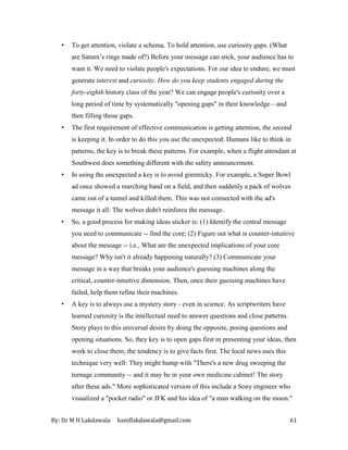 By: Dr M H Lakdawala haniflakdawala@gmail.com 61
• To get attention, violate a schema. To hold attention, use curiosity gaps. (What
are Saturn’s rings made of?) Before your message can stick, your audience has to
want it. We need to violate people's expectations. For our idea to endure, we must
generate interest and curiosity. How do you keep students engaged during the
forty-eighth history class of the year? We can engage people's curiosity over a
long period of time by systematically "opening gaps" in their knowledge—and
then filling those gaps.
• The first requirement of effective communication is getting attention, the second
is keeping it. In order to do this you use the unexpected: Humans like to think in
patterns, the key is to break these patterns. For example, when a flight attendant at
Southwest does something different with the safety announcement.
• In using the unexpected a key is to avoid gimmicky. For example, a Super Bowl
ad once showed a marching band on a field, and then suddenly a pack of wolves
came out of a tunnel and killed them. This was not connected with the ad's
message it all: The wolves didn't reinforce the message.
• So, a good process for making ideas sticker is: (1) Identify the central message
you need to communicate -- find the core; (2) Figure out what is counter-intuitive
about the message -- i.e., What are the unexpected implications of your core
message? Why isn't it already happening naturally? (3) Communicate your
message in a way that breaks your audience's guessing machines along the
critical, counter-intuitive dimension. Then, once their guessing machines have
failed, help them refine their machines.
• A key is to always use a mystery story - even in science. As scriptwriters have
learned curiosity is the intellectual need to answer questions and close patterns.
Story plays to this universal desire by doing the opposite, posing questions and
opening situations. So, they key is to open gaps first in presenting your ideas, then
work to close them; the tendency is to give facts first. The local news uses this
technique very well: They might bump with "There's a new drug sweeping the
teenage community -- and it may be in your own medicine cabinet! The story
after these ads." More sophisticated version of this include a Sony engineer who
visualized a "pocket radio" or JFK and his idea of "a man walking on the moon."
 