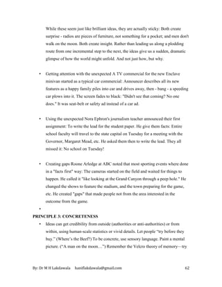 By: Dr M H Lakdawala haniflakdawala@gmail.com 62
While these seem just like brilliant ideas, they are actually sticky: Both create
surprise - radios are pieces of furniture, not something for a pocket; and men don't
walk on the moon. Both create insight. Rather than leading us along a plodding
route from one incremental step to the next, the ideas give us a sudden, dramatic
glimpse of how the world might unfold. And not just how, but why.
• Getting attention with the unexpected A TV commercial for the new Enclave
minivan started as a typical car commercial: Announcer describes all its new
features as a happy family piles into car and drives away, then - bang - a speeding
car plows into it. The screen fades to black: "Didn't see that coming? No one
does." It was seat-belt or safety ad instead of a car ad.
• Using the unexpected Nora Ephron's journalism teacher announced their first
assignment: To write the lead for the student paper. He give them facts: Entire
school faculty will travel to the state capital on Tuesday for a meeting with the
Governor, Margaret Mead, etc. He asked them then to write the lead. They all
missed it: No school on Tuesday!
• Creating gaps Roone Arledge at ABC noted that most sporting events where done
in a "facts first" way: The cameras started on the field and waited for things to
happen. He called it "like looking at the Grand Canyon through a peep hole." He
changed the shows to feature the stadium, and the town preparing for the game,
etc. He created "gaps" that made people not from the area interested in the
outcome from the game.
•
PRINCIPLE 3: CONCRETENESS
• Ideas can get credibility from outside (authorities or anti-authorities) or from
within, using human-scale statistics or vivid details. Let people “try before they
buy.” (Where’s the Beef?) To be concrete, use sensory language. Paint a mental
picture. (“A man on the moon…”) Remember the Velcro theory of memory—try
 