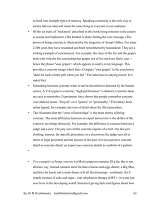 By: Dr M H Lakdawala haniflakdawala@gmail.com 63
to hook into multiple types of memory. Speaking concretely is the only way to
ensure that our idea will mean the same thing to everyone in our audience.
• Of the six traits of "stickiness" described in this book being concrete is the easiest
to accept and implement. (The hardest is likely finding the core message.) The
power of being concrete is illustrated by the longevity of Aesop's fables. For some
2,500 years they have resonated and been remembered by humankind. They are a
striking example of concreteness. For example, the story of the fox and the grapes
ends with with the fox concluding that grapes out of his reach are likely sour --
hence the phrase "sour grapes", which appears in nearly every language. This
provides a concrete image which lasts: Compare "sour grapes" to the conclusion
"don't be such a bitter jerk when you fail." The latter has no staying power: It is
naked fact.
• Something becomes concrete when it can be described or detected by the human
senses. A V-8 engine is concrete; "high-performance" is abstract. Concrete ideas
are easy to remember. Experiments have shown that people remember concrete
over abstract nouns: "bicycle" over "justice" or "personality." The kidney-heist
urban legend, for example, has tons of detail about the illicit procedure.
• This illustrates that the "curse of knowledge" is the main enemy of being
concrete. The main difference between an expert and novice is the ability of the
expert to see things abstractly. For example, the difference in reaction between a
judge and a jury: The jury sees all the concrete aspects of a trial - the lawyers'
clothing, manner, the specific procedures in a classroom; the judge sees all in
terms of legal precedent and the lessons of the past. Novices perceive concrete
detail as concrete detail; an expert sees concrete details as symbols of a pattern.
•
• Two examples of being concrete (a) Movie popcorn contains 20 g fat; this is too
abstract, say, instead contains more fat than a bacon-and-eggs dinner, a Big Mac,
and fries for lunch and a steak dinner will all the trimmings - combined. (b) A
simple mixture of salts and sugar - oral rehydration therapy (ORT) - in water can
save lives in the developing world. Instead of giving facts and figures about how
 