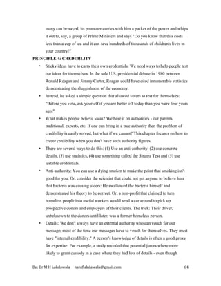 By: Dr M H Lakdawala haniflakdawala@gmail.com 64
many can be saved, its promoter carries with him a packet of the power and whips
it out to, say, a group of Prime Ministers and says "Do you know that this costs
less than a cup of tea and it can save hundreds of thousands of children's lives in
your country?"
PRINCIPLE 4: CREDIBILITY
• Sticky ideas have to carry their own credentials. We need ways to help people test
our ideas for themselves. In the sole U.S. presidential debate in 1980 between
Ronald Reagan and Jimmy Carter, Reagan could have cited innumerable statistics
demonstrating the sluggishness of the economy.
• Instead, he asked a simple question that allowed voters to test for themselves:
"Before you vote, ask yourself if you are better off today than you were four years
ago."
• What makes people believe ideas? We base it on authorities - our parents,
traditional, experts, etc. If one can bring in a true authority then the problem of
credibility is easily solved, but what if we cannot? This chapter focuses on how to
create credibility when you don't have such authority figures.
• There are several ways to do this: (1) Use an anti-authority, (2) use concrete
details, (3) use statistics, (4) use something called the Sinatra Test and (5) use
testable credentials.
• Anti-authority: You can use a dying smoker to make the point that smoking isn't
good for you. Or, consider the scientist that could not get anyone to believe him
that bacteria was causing ulcers: He swallowed the bacteria himself and
demonstrated his theory to be correct. Or, a non-profit that claimed to turn
homeless people into useful workers would send a car around to pick up
prospective donors and employers of their clients. The trick: Their driver,
unbeknown to the donors until later, was a former homeless person.
• Details: We don't always have an external authority who can vouch for our
message; most of the time our messages have to vouch for themselves. They must
have "internal credibility." A person's knowledge of details is often a good proxy
for expertise. For example, a study revealed that potential jurors where more
likely to grant custody in a case where they had lots of details - even though
 