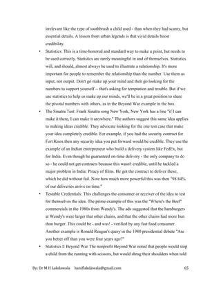 By: Dr M H Lakdawala haniflakdawala@gmail.com 65
irrelevant like the type of toothbrush a child used - than when they had scanty, but
essential details. A lesson from urban legends is that vivid details boost
credibility.
• Statistics: This is a time-honored and standard way to make a point, but needs to
be used correctly. Statistics are rarely meaningful in and of themselves. Statistics
will, and should, almost always be used to illustrate a relationship. It's more
important for people to remember the relationship than the number. Use them as
input, not output. Don't go make up your mind and then go looking for the
numbers to support yourself -- that's asking for temptation and trouble. But if we
use statistics to help us make up our minds, we'll be in a great position to share
the pivotal numbers with others, as in the Beyond War example in the box.
• The Sinatra Test: Frank Sinatra song New York, New York has a line "if I can
make it there, I can make it anywhere." The authors suggest this same idea applies
to making ideas credible. They advocate looking for the one test case that make
your idea completely credible. For example, if you had the security contract for
Fort Knox then any security idea you put forward would be credible. They use the
example of an Indian entrepreneur who build a delivery system like FedEx, but
for India. Even though he guaranteed on-time delivery - the only company to do
so - he could not get contracts because this wasn't credible, until he tackled a
major problem in India: Piracy of films. He got the contract to deliver these,
which he did without fail. Note how much more powerful this was then "98.84%
of our deliveries arrive on time."
• Testable Credentials: This challenges the consumer or receiver of the idea to test
for themselves the idea. The prime example of this was the "Where's the Beef"
commercials in the 1980s from Wendy's. The ads suggested that the hamburgers
at Wendy's were larger that other chains, and that the other chains had more bun
than burger. This could be - and was! - verified by any fast food consumer.
Another example is Ronald Reagan's query in the 1980 presidential debate "Are
you better off than you were four years ago?"
• Statistics I: Beyond War The nonprofit Beyond War noted that people would stop
a child from the running with scissors, but would shrug their shoulders when told
 