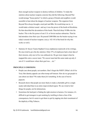 By: Dr M H Lakdawala haniflakdawala@gmail.com 66
there enough nuclear weapons to destroy millions of children. To make the
statistics about nuclear weapons concrete they did the following: Beyond War
would arrange "house parties" in which a group of friends and neighbors would
assemble to hear about the dangers of nuclear weapons. The organizer from
Beyond War always brought a steel pail and BBs. He would drop one in - it
would make a distinct sound - and say it was the power of the bomb at Hiroshima.
He then described the devastation of this bomb. Then he'd drop 10 BBs into the
bucket: This is the fire power of one U.S. or Soviet nuclear submarine. Then he
had attendees close their eyes: He poured 5,000 BBs into the bucket saying it was
today's arsenal of nuclear weapons. (see p. 142-143 of the book for why this
works so well.)
• Statistics II: Soccer Teams Stephen Covey emphasizes teamwork in his writings.
He once tried to give the dry statistics: Only 37% of employees had a clear idea of
their mission, only one in five was enthused etc. He got more impact when he
mapped this onto a soccer team: "If a soccer team had this same make up only 4
out of 11 would know where their goal was ... etc."
PRINCIPLE 5: EMOTIONS
• People care about people, not numbers. Don’t forget the WIIFY (What’s In It For
You). But identity appeals can often trump self-interest. How do we get people to
care about our ideas? We make them feel something. In the case of movie
popcorn.
• Research shows that people are more likely to make a charitable gift to a single
needy individual than to an entire impoverished region. We are wired to feel
things for people, not for abstractions.
• Sometimes the hard part is finding the right emotion to harness. For instance, it's
difficult to get teenagers to quit smoking by instilling in them a fear of the
consequences, but it's easier to get them to quit by tapping into their resentment of
the duplicity of Big Tobacco.
 