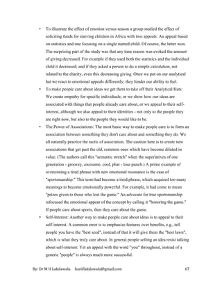 By: Dr M H Lakdawala haniflakdawala@gmail.com 67
• To illustrate the effect of emotion versus reason a group studied the effect of
soliciting funds for starving children in Africa with two appeals: An appeal based
on statistics and one focusing on a single named child. Of course, the latter won.
The surprising part of the study was that any time reason was evoked the amount
of giving decreased. For example if they used both the statistics and the individual
child it decreased; and if they asked a person to do a simple calculation, not
related to the charity, even this decreasing giving. Once we put on our analytical
hat we react to emotional appeals differently; they hinder our ability to feel.
• To make people care about ideas we get them to take off their Analytical Hats:
We create empathy for specific individuals; or we show how our ideas are
associated with things that people already care about, or we appeal to their self-
interest, although we also appeal to their identities - not only to the people they
are right now, but also to the people they would like to be.
• The Power of Associations: The most basic way to make people care is to form an
association between something they don't care about and something they do. We
all naturally practice the tactic of association. The caution here is to create new
associations that get past the old, common ones which have become diluted in
value. (The authors call this "semantic stretch" when the superlatives of one
generation - groovey, awesome, cool, phat - lose punch.) A prime example of
overcoming a tired phrase with new emotional resonance is the case of
"sportsmanship." This term had become a tired phrase, which acquired too many
meanings to become emotionally powerful. For example, it had come to mean
"prizes given to those who lost the game." An advocate for true sportsmanship
refocused the emotional appear of the concept by calling it "honoring the game."
If people care about sports, then they care about the game.
• Self-Interest: Another way to make people care about ideas is to appeal to their
self-interest. A common error is to emphasize features over benefits, e.g., tell
people you have the "best seed", instead of that it will give them the "best lawn",
which is what they truly care about. In general people selling an idea resist talking
about self-interest: Yet an appeal with the word "you" throughout, instead of a
generic "people" is always much more successful.
 