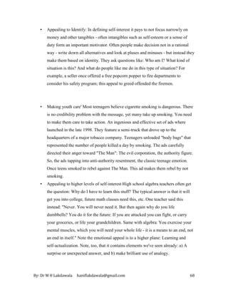 By: Dr M H Lakdawala haniflakdawala@gmail.com 68
• Appealing to Identify: In defining self-interest it pays to not focus narrowly on
money and other tangibles - often intangibles such as self-esteem or a sense of
duty form an important motivator. Often people make decision not in a rational
way - write down all alternatives and look at pluses and minuses - but instead they
make them based on identity. They ask questions like: Who am I? What kind of
situation is this? And what do people like me do in this type of situation? For
example, a seller once offered a free popcorn popper to fire departments to
consider his safety program; this appeal to greed offended the firemen.
• Making youth care' Most teenagers believe cigarette smoking is dangerous. There
is no credibility problem with the message, yet many take up smoking. You need
to make them care to take action. An ingenious and effective set of ads where
launched in the late 1998. They feature a semi-truck that drove up to the
headquarters of a major tobacco company. Teenagers unloaded "body bags" that
represented the number of people killed a day by smoking. The ads carefully
directed their anger toward "The Man": The evil corporation, the authority figure.
So, the ads tapping into anti-authority resentment, the classic teenage emotion.
Once teens smoked to rebel against The Man. This ad makes them rebel by not
smoking.
• Appealing to higher levels of self-interest High school algebra teachers often get
the question: Why do I have to learn this stuff? The typical answer is that it will
get you into college, future math classes need this, etc. One teacher said this
instead: "Never. You will never need it. But then again why do you life
dumbbells? You do it for the future: If you are attacked you can fight, or carry
your groceries, or life your grandchildren. Same with algebra: You exercise your
mental muscles, which you will need your whole life - it is a means to an end, not
an end in itself." Note the emotional appeal is to a higher plane: Learning and
self-actualization. Note, too, that it contains elements we've seen already: a) A
surprise or unexpected answer, and b) make brilliant use of analogy.
 