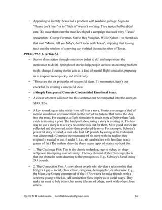 By: Dr M H Lakdawala haniflakdawala@gmail.com 69
• Appealing to Identity Texas had a problem with roadside garbage. Signs to
"Please don't litter" or to "Pitch in" weren't working: They typical bubba didn't
care. To make them care the state developed a campaign that used very "Texas"
spokesmen - George Foreman, Stevie Ray Vaughan, Willie Nelson - to record ads
that said "Mama, tell you baby's, don't mess with Texas", implying that tossing
trash out the window of a moving car violated the macho ethos of Texas.
PRINCIPLE 6: STORIES
• Stories drive action through simulation (what to do) and inspiration (the
motivation to do it). Springboard stories help people see how an existing problem
might change. Hearing stories acts as a kind of mental flight simulator, preparing
us to respond more quickly and effectively.
• "Those are the six principles of successful ideas. To summarize, here's our
checklist for creating a successful idea:
• a Simple Unexpected Concrete Credentialed Emotional Story.
• A clever observer will note that this sentence can be compacted into the acronym
SUCCESs.
• A key to making an idea sticky is to tell it as a story. Stories encourage a kind of
mental simulation or reenactment on the part of the listener that burns the idea
into the mind. For example, a flight simulator is much more effective than flash
cards in training a pilot. The hard part about using a story is creating it. The best
way to use a story is to always be on the look out for them. Most good stories are
collected and discovered, rather than produced de novo. For example, Subway's
powerful story of Jared, a man who lost 245 pounds by eating at the restaurant
was discovered. (Compare the resonance of his story with the tagline they
originally wanted to use: 6 under 7, i.e., six sandwiches with less than seven
grams of fat.) The authors share the three major types of stories too look for.
• 1. The Challenge Plot: This is the classic underdog, rags to riches, or sheer
willpower triumphing over adversity. The key element of the Challenge plot is
that the obstacles seem daunting to the protagonists. E.g., Subway's Jared losing
245 pounds.
• 2. The Connection Plot: A story about people who develop a relationship that
bridges a gap -- racial, class, ethnic, religious, demographic, or otherwise. E.g.,
the Mean Joe Greene commercial of the 1970s where he make friends with a
scrawny young white kid. All connection plots inspire us in social ways. They
make us want to help others, but more tolerant of others, work with others, love
others.
 
