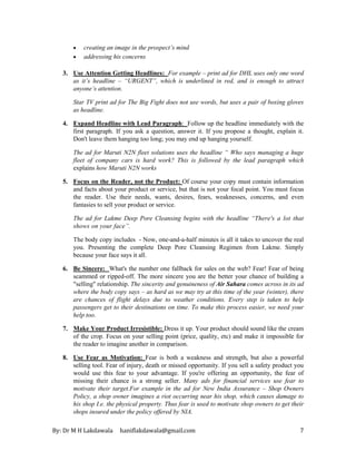 By: Dr M H Lakdawala haniflakdawala@gmail.com 7
• creating an image in the prospect’s mind
• addressing his concerns
3. Use Attention Getting Headlines: For example – print ad for DHL uses only one word
as it’s headline – “URGENT”, which is underlined in red, and is enough to attract
anyone’s attention.
Star TV print ad for The Big Fight does not use words, but uses a pair of boxing gloves
as headline.
4. Expand Headline with Lead Paragraph: Follow up the headline immediately with the
first paragraph. If you ask a question, answer it. If you propose a thought, explain it.
Don't leave them hanging too long; you may end up hanging yourself.
The ad for Maruti N2N fleet solutions uses the headline “ Who says managing a huge
fleet of company cars is hard work? This is followed by the lead paragraph which
explains how Maruti N2N works
5. Focus on the Reader, not the Product: Of course your copy must contain information
and facts about your product or service, but that is not your focal point. You must focus
the reader. Use their needs, wants, desires, fears, weaknesses, concerns, and even
fantasies to sell your product or service.
The ad for Lakme Deep Pore Cleansing begins with the headline “There's a lot that
shows on your face”.
The body copy includes - Now, one-and-a-half minutes is all it takes to uncover the real
you. Presenting the complete Deep Pore Cleansing Regimen from Lakme. Simply
because your face says it all.
6. Be Sincere: What's the number one fallback for sales on the web? Fear! Fear of being
scammed or ripped-off. The more sincere you are the better your chance of building a
"selling" relationship. The sincerity and genuineness of Air Sahara comes across in its ad
where the body copy says – as hard as we may try at this time of the year (winter), there
are chances of flight delays due to weather conditions. Every step is taken to help
passengers get to their destinations on time. To make this process easier, we need your
help too.
7. Make Your Product Irresistible: Dress it up. Your product should sound like the cream
of the crop. Focus on your selling point (price, quality, etc) and make it impossible for
the reader to imagine another in comparison.
8. Use Fear as Motivation: Fear is both a weakness and strength, but also a powerful
selling tool. Fear of injury, death or missed opportunity. If you sell a safety product you
would use this fear to your advantage. If you're offering an opportunity, the fear of
missing their chance is a strong seller. Many ads for financial services use fear to
motivate their target.For example in the ad for New India Assurance – Shop Owners
Policy, a shop owner imagines a riot occurring near his shop, which causes damage to
his shop I.e. the physical property. Thus fear is used to motivate shop owners to get their
shops insured under the policy offered by NIA.
 