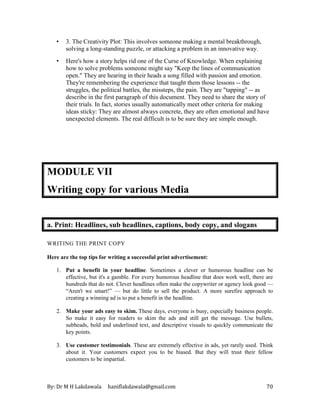 By: Dr M H Lakdawala haniflakdawala@gmail.com 70
• 3. The Creativity Plot: This involves someone making a mental breakthrough,
solving a long-standing puzzle, or attacking a problem in an innovative way.
• Here's how a story helps rid one of the Curse of Knowledge. When explaining
how to solve problems someone might say "Keep the lines of communication
open." They are hearing in their heads a song filled with passion and emotion.
They're remembering the experience that taught them those lessons -- the
struggles, the political battles, the missteps, the pain. They are "tapping" -- as
describe in the first paragraph of this document. They need to share the story of
their trials. In fact, stories usually automatically meet other criteria for making
ideas sticky: They are almost always concrete, they are often emotional and have
unexpected elements. The real difficult is to be sure they are simple enough.
MODULE VII
Writing copy for various Media
a. Print: Headlines, sub headlines, captions, body copy, and slogans
WRITING THE PRINT COPY
Here are the top tips for writing a successful print advertisement:
1. Put a benefit in your headline. Sometimes a clever or humorous headline can be
effective, but it's a gamble. For every humorous headline that does work well, there are
hundreds that do not. Clever headlines often make the copywriter or agency look good —
“Aren't we smart!” — but do little to sell the product. A more surefire approach to
creating a winning ad is to put a benefit in the headline.
2. Make your ads easy to skim. These days, everyone is busy, especially business people.
So make it easy for readers to skim the ads and still get the message. Use bullets,
subheads, bold and underlined text, and descriptive visuals to quickly communicate the
key points.
3. Use customer testimonials. These are extremely effective in ads, yet rarely used. Think
about it. Your customers expect you to be biased. But they will trust their fellow
customers to be impartial.
 