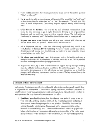 By: Dr M H Lakdawala haniflakdawala@gmail.com 71
4. Focus on the customer. As with any promotional piece, answer the reader's question:
“What's in it for me?”
5. Use Y words. An ad is no place to sound self-absorbed. Use words like “you” and “your”
to describe the benefits rather than “we” or “our.” For example, “You will write 50%
faster” is much stronger than “Our training program improves writing productivity by
50%.”
6. Spend time on the headline. This is by far the most important component of an ad.
Spend the time necessary to get it right. Brainstorm. Develop a list of possibilities.
Scrutinize each one until you come up with a potential winner. The body copy and
visuals may be important, but it's the headline that will often make or break your ad.
7. Be your own worse critic. Imagine your ad on a page cluttered with other ads and
articles. As the reader, ask yourself: “Would I notice and read this ad?”
8. Put a coupon in your ad. That's what copywriting legend Bob Bly advises in his
book,Business-to-Business Direct Marketing. “Coupons visually identify your ad as a
direct response ad, causing more people to stop and read it or at least look at the coupon
to see what they can get for free.”
9. Hit a home run with the body copy. If the prospect notices the headline and starts to
read your body copy, this is your chance to convince him or her to act. Give it your best
shot with the most persuasive body copy you can write.
10. As you write the ad, try to think of a visual that will support the key messages and help
make the ad better and more effective. Don't leave this up to the designer — he or she
may not be knowledgeable in print advertising and may mistakenly use a visual that
competes with rather than complements your key messages. The best visuals illustrate the
benefit in some way.
Elements of Print advertisement
Advertising Print ads are an effective, affordable advertising medium you'll usually find
in magazines and newspapers. If you're an ad agency copywriter, freelance copywriter or
small business owner managing your own ad campaign, these elements show you how to
write print ads that help you reach customers and get sales:
1. Headline: Your headline is the first line of copy your reader is going to see in
your print ads. A strong headline will hook the potential customer and compel
them to read more about your products and services. Should be functional by
getting the reader into the copy. Heads need not be cute, memorable, witty,
dramatic or even exciting. 5 to 15 words are reasonable. Should be graphically
balanced with other ad components. Generally up to one-third of the entire space
(Rule of thirds: l/3 for headline; l/3 for illustration, l/3 for copy and signature.)
 