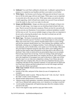 By: Dr M H Lakdawala haniflakdawala@gmail.com 72
2. Subhead: You won't find a subhead in all print ads. A subhead is optional but its
purpose is to expand on your headline and draw your reader in even further
3. White Space: Just because you're buying a full-page print ad doesn't mean you
have to fill the entire page with text and images. White space is just as important
to your print ads as the copy you write. White space makes your print ads more
visually appealing, which will pull more readers into your ad. If your ad doesn't
invite the reader in, they won't ever make it to the end.
4. Images and illustrations: Images can dress up your ad, though, as long as you
choose the right image. Any images you use should go hand-in-hand with your
copy. They're not just for decorative purposes. Photos are best for your print ads
but you can also use illustrations if your product is technical and photos wouldn't
tell the story as well. You can use multiple images as long as they are important to
the ad, such as showing the product's uses. Just don't overload your ad with
images for the sake of dressing it up.
5. Body Copy: The body of your print ads should be written in a conversational
tone. Don't overwrite your ad. You have a very limited space to write your copy.
Make each word count. Every sentence should explain what it is you're selling
and why the customer should choose you. Your customer has a problem, such as
bad breath, a boring car or a bulging waistline. You're offering the solution in
your print ads, such as breath mints, a new sports car or low fat chips. Most print
ads you'll find in magazines keep the copy brief, unless you're talking about a
medical ad that requires legal information on the drug and its side effects to be
disclosed. Take a look at a print ad for any prescription drug to see an example.
Print ad copy doesn't have to be long. You're not writing a book and trying to
cram every single copy point about your company into the ad. Take a look at print
ads in the magazines or newspapers you want to advertise in. Make note of how
long the copy is to see what your competition is doing. Even if these ads aren't
selling what your company does, they are still your competition because you're
competing with them for the customer's attention. If your print ads are filled with
text from top to bottom and they're placed next to an ad with images and brief
copy, your ad is likely to go unread.
Body Copy Content: Should contain description of the offer (size, colors,
materials, cost);
• benefits of the offer; and proof of the claims (in case of comparisons, for
example).
• Should lead the reader to action: What are they to do? Call, visit, buy? Ask for
the order! Create a sense of urgency!
• Should include enhancements or items that reduce risks.
• Mention money-back guarantees, warranties, payment facilitating terms (e.g. pay
with Visa or MasterCard), options (sizes, etc.), incentives or savings to received.
• Avoid needless background, self-legitimizing copy about the company (unless
relevant to the sale).
• Never write negative copy--positive copy gets better results.
 