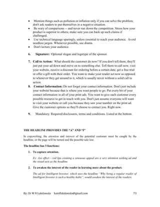 By: Dr M H Lakdawala haniflakdawala@gmail.com 73
• Mention things such as pollution or inflation only if you can solve the problem;
don't ask readers to put themselves in a negative situation.
• Be wary of comparisons -- and never run down the competition. Stress how your
product is superior to others; make sure you can back up such claims if
challenged.
• Use technical language sparingly, unless essential to reach your audience. Avoid
needless jargon. Whenever possible, use drama.
• Don't lecture your audience.
6. Signature: Optional slogan and logotype of the sponsor
7. Call to Action: What should the customer do now? If you don't tell them, they'll
just put your ad down and move on to something else. Tell them to call now, visit
your website, receive a discount for ordering before a certain date, get a free trial
or offer a gift with their order. You want to make your reader act now as opposed
to whenever they get around to it, which is usually never without a solid call to
action.
8. Contact Information: Do not forget your contact information. Don't just include
your website because that is where you want people to go. Put every bit of your
contact information in all of your print ads. You want to give each customer every
possible resource to get in touch with you. Don't just assume everyone will want
to visit your website or call you because they saw your number on the print ad.
Give the customer options so they'll choose to contact you. Right now.
9. Mandatory: Required disclosures, terms and conditions. Listed at the bottom.
THE HEADLINE PROVIDES THE “A” AND “I”
In copywriting, the attention and interest of the potential customer must be caught by the
headline, or the page will be turned and the possible sale lost.
The headline has 3 functions:
1. To capture attention.
Ex: Axe effect – red lips creating a sensuous appeal are a very attention seeking ad and
the visual acts as the headline.
2. To awaken the interest of the reader in learning more about the product.
The ad for Intelligent Investor, which uses the headline “Why being a regular reader of
Intelligent Investor is such a healthy habit”, would awaken the interest of the readers.
 