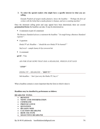 By: Dr M H Lakdawala haniflakdawala@gmail.com 74
3. To select the special readers who might have a specific interest in what you are
selling.
Eanadu Pradesh ad targets media planners, hence the headline – “Perhaps the first ad
written with the belief that a media planner is human, and not a counting machine”.
Once the dominant selling point and copy appeal have been determined, there are several
grammatical forms the headline can take. It may be determined as:
▪ A statement or part of a statement
The Business Standard ad uses a statement the headline:” Its tough being a Business Standard
reporter”.
▪ A question
Onida TV ad- Headline – “should the new Onida TV be banned?”
Surf excel – sample laaney ki kya zaroorat hai
▪ A command.
get it! – Visa
AD FOR STAR NEWS THAT HAS A HEADLINE, WHICH JUST SAYS
“STOP”
ONIDA TV – HEADLINE - “DON’T!”
Sub-headline – “don’t just envy the Ondia TV, buy it”
What a headline contains is more important than the form in which it does it.
Headlines may be classified by performance as follows:
HEADLINE TYPES
• BENEFIT
• NEWS AND INFORMATION
• COMMAND
• PROVOCATIVE
• QUESTION
• REASON WHY
• CAUTION HEADLINE
• HOW-TO-TYPE
• SELECTIVE HEADLINE
 
