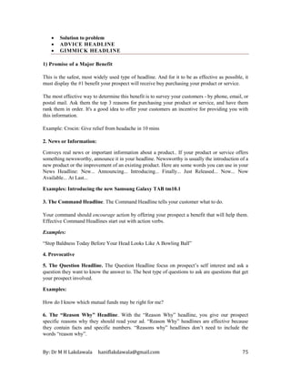 By: Dr M H Lakdawala haniflakdawala@gmail.com 75
• Solution to problem
• ADVICE HEADLINE
• GIMMICK HEADLINE
1) Promise of a Major Benefit
This is the safest, most widely used type of headline. And for it to be as effective as possible, it
must display the #1 benefit your prospect will receive buy purchasing your product or service.
The most effective way to determine this benefit is to survey your customers - by phone, email, or
postal mail. Ask them the top 3 reasons for purchasing your product or service, and have them
rank them in order. It's a good idea to offer your customers an incentive for providing you with
this information.
Example: Crocin: Give relief from headache in 10 mins
2. News or Information:
Conveys real news or important information about a product.. If your product or service offers
something newsworthy, announce it in your headline. Newsworthy is usually the introduction of a
new product or the improvement of an existing product. Here are some words you can use in your
News Headline: New... Announcing... Introducing... Finally... Just Released... Now... Now
Available... At Last...
Examples: Introducing the new Samsung Galaxy TAB tm10.1
3. The Command Headline. The Command Headline tells your customer what to do.
Your command should encourage action by offering your prospect a benefit that will help them.
Effective Command Headlines start out with action verbs.
Examples:
“Stop Baldness Today Before Your Head Looks Like A Bowling Ball”
4. Provocative
5. The Question Headline. The Question Headline focus on prospect’s self interest and ask a
question they want to know the answer to. The best type of questions to ask are questions that get
your prospect involved.
Examples:
How do I know which mutual funds may be right for me?
6. The “Reason Why” Headline. With the “Reason Why” headline, you give our prospect
specific reasons why they should read your ad. “Reason Why” headlines are effective because
they contain facts and specific numbers. “Reasons why” headlines don’t need to include the
words “reason why”.
 