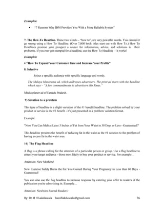 By: Dr M H Lakdawala haniflakdawala@gmail.com 76
Examples:
• “7 Reasons Why IBM Provides You With a More Reliable System”
7. The How-To Headline. These two words -- “how to”, are very powerful words. You can never
go wrong using a How To Headline. (Over 7,000 book titles start out with How To.) How To
Headlines promise your prospect a source for information, advice, and solutions to their
problems. If you ever get stumped for a headline, use the How To Headline -- it works!
Examples:
♦ “How To Expand Your Customer Base and Increase Your Profits”
8. Selective
Select a specific audience with specific language and words.
The Malaya Manorama ad, which addresses advertisers. The print ad starts with the headline
which says – “A few commandments to advertisers this Xmas.”
Media planer ad of Eenadu Pradesh.
9) Solution to a problem
This type of headline is a slight variation of the #1 benefit headline. The problem solved by your
product or service is the #1 benefit - it's just presented in a problem/ solution format.
Example:
"Now You Can Melt at Least 3 Inches of Fat from Your Waist in 30 Days or Less - Guaranteed!"
This headline presents the benefit of reducing fat in the waist as the #1 solution to the problem of
having excess fat in the waist area.
10) The Flag Headline
A flag is a phrase calling for the attention of a particular person or group. Use a flag headline to
attract your target audience - those most likely to buy your product or service. For example…
Attention: New Mothers!
New Exercise Safely Burns the Fat You Gained During Your Pregnancy in Less than 60 Days -
Guaranteed!
You can also use the flag headline to increase response by catering your offer to readers of the
publication you're advertising in. Example…
Attention: Newborn Journal Readers!
 