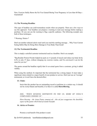 By: Dr M H Lakdawala haniflakdawala@gmail.com 77
New, Exercise Safely Burns the Fat You Gained During Your Pregnancy in Less than 60 Days -
Guaranteed!
11) The Warning Headline
This type of headline can yield tremendous results when use properly. There are a few ways to
use this approach. Your headline can propose a warning to read your message before making a
purchase. Or you can use the warning to flag a specific audience. The following example uses
both of these techniques.
* Warning: Dieters *
Don't eat another reduced calorie meal until you read this startling message… Why Your Current
Eating Habits May be Doing More Damage to Your Body Than Good!
12) The Testimonial Headline
This is simply a satisfied customer testimonial used as a headline. Here's an example:
"Big Boulder Protein Powder helped me pack on 11 pounds of muscle and reduce my body fat by
6.4% in only 37 days, without changing my exercise routine, and I'm convinced it can do the
same for you too."
The quotes around the headline signify that it's an actual quote from a customer, giving it added
validity.
When using this method, it's important that the testimonial has a strong impact. It must make a
significant claim related to a major benefit of your product or service. Don't just use an "average"
testimonial, or it won't have the desired effect.
13. Claim:
Insist that this product has an outstanding record or performs in a certain way. It should
not be overly blatant and boastful, if so then it is called Horn-Blowing.
DHL: “WHEN SENDING SHIPMENTS TO THE US, MORE OF INDIA’S
COMPANIES CHOOSE US”.
Horn blowing – the Asian Paints yamaraj ad – this ad just exaggerates the durability
aspect of the paints which kind of sounds boastful.
14. Advice or Promise:
Promise a real benefit if the product is used.
 