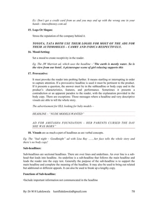 By: Dr M H Lakdawala haniflakdawala@gmail.com 78
Ex: Don’t get a credit card from us and you may end up with the wrong one in your
hands - timesofmoney.com ad.
15. Logo Or Slogan:
Stress the reputation of the company behind it.
TOYOTA, TATA BOTH USE THEIR LOGOS FOR MOST OF THE ADS FOR
THEIR AUTOMOBILES – CAMRY AND INDICA RESPECTIVELY.
16. Mood-Setting:
Set a mood to create receptivity in the reader.
Eg. The JW Marriott ad, which uses the headline –“The earth is mostly water. So is
the view from our hotel. A picturesque scene of girl relaxing supports this
17. Provocative:
It must provoke the reader into probing further. It means startling or interrupting in order
to capture attention. If a provocative headline is used it must be pertinent to the product.
If it presents a question, the answer must lie in the subheadline or body copy and in the
product’s characteristics, features, and performance. Sometimes it presents a
contradiction or an apparent paradox to the reader, with the explanation provided in the
body copy. There are exceptions: Those messages where a headline and very descriptive
visuals are able to tell the whole story.
The advertisement for HLL looking for baby models –
HEADLINE – “NUDE MODELS WANTED”
AD FOR AMITASHA FOUNDATION – HER PARENTS CURSED THE DAY
SHE WAS BORN”
18. Visuals are as much a part of headlines as are verbal concepts.
Eg. The “bad night – Goodknight” ad with Lisa Ray …….her face tells the whole story and
there’s no body copy!
Sub-headlines:
Sub-headlines are sectional headlines. There are over lines and underlines. An over line is a sub-
head that leads into headline. An underline is a sub-headline that follows the main headline and
leads the reader into the copy test. Generally the purpose of the sub-headline is to support the
main headline and complete the meaning of the headline. It may also be used to bring out related
but additional or different appeals. It can also be used to break up a lengthy copy.
Functions of Sub-headline:
•Include important information not communicated in the headline
 