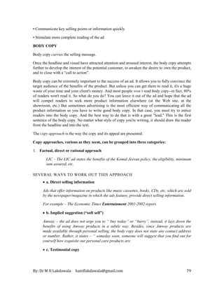 By: Dr M H Lakdawala haniflakdawala@gmail.com 79
• Communicate key selling points or information quickly
• Stimulate more complete reading of the ad
BODY COPY
Body copy carries the selling message.
Once the headline and visual have attracted attention and aroused interest, the body copy attempts
further to develop the interest of the potential customer, to awaken the desire to own the product,
and to close with a “call to action”.
Body copy can be extremely important to the success of an ad. It allows you to fully convince the
target audience of the benefits of the product. But unless you can get them to read it, it's a huge
waste of your time and your client's money. And most people won’t read body copy--in fact, 80%
of readers won't read it. So what do you do? You can leave it out of the ad and hope that the ad
will compel readers to seek more product information elsewhere (at the Web site, at the
showroom, etc.) But sometimes advertising is the most efficient way of communicating all the
product information so you have to write good body copy. In that case, you must try to entice
readers into the body copy. And the best way to do that is with a great "lead." This is the first
sentence of the body copy. No matter what style of copy you're writing, it should draw the reader
from the headline and into the text.
The copy approach is the way the copy and its appeal are presented.
Copy approaches, various as they seem, can be grouped into three categories:
1. Factual, direct or rational approach
LIC – The LIC ad states the benefits of the Komal Jeevan policy, the eligibility, minimum
sum assured, etc.
SEVERAL WAYS TO WORK OUT THIS APPROACH
• a. Direct selling information
Ads that offer information on products like music cassettes, books, CDs, etc, which are sold
by the newspaper/magazine in which the ads feature, provide direct selling information.
For example – The Economic Times Entertainment 2001-2002 report.
• b. Implied suggestion (“soft sell”)
Amway – the ad does not urge you to “ buy today” or “hurry”, instead, it lays down the
benefits of using Amway products in a subtle way. Besides, since Amway products are
made available through personal selling, the body copy does not state any contact address
or number. Rather, it states – “ someday soon, someone will suggest that you find out for
yourself how exquisite our personal care products are.
• c. Testimonial copy
 