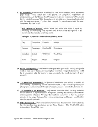 By: Dr M H Lakdawala haniflakdawala@gmail.com 8
9. Be Personable: Let them know that there is a kind, honest and real person behind the
page. People would rather deal with people, not companies, corporations or
conglomerates. Add the "Human Touch" to your copy. Ex: the institutional ad for Eureka
Forbes which shows model Aditi Gowatrikar with her child has a human touch to it, what
with the body copy saying – “…times have changed. Yet your dreams remain the same.
So open up. Say ‘yes’ to life…”
Use "Power"ful Words: "Power" words are words that move a buyer by
enhancing and reinforcing your presented idea. Certain words have proven to be
movers and shakers in the advertising world.
Examples of persuasive and attention-grabbing words
Easy Convenient Exclusive Indulge
Genuine Advantages Comfortable Dependable
Immediate Instant WANTED WARNING
More Biggest Oldest Original
10. Check Your Spelling : Take the time and spell-check your work. Finding misspelled
words in copy leaves the reader wondering how competent your product or service could
be, if you cannot take the time to be sure you spelled the words in your web copy
correctly.
11. Use Photo's to Demonstrate: Use photos to demonstrate your product or service. If
used correctly a picture really is worth a thousand words. Ads for cosmetics generally use
photographs to demonstrate the benefits of using the product – smooth skin, fairness, etc.
12. Use Graphics to get Attention: Using buttons, icons and arrows can help direct the
reader's attention to important details. If organized correctly they can also help sort facts
or messages into categories. The ad for Toyota Qualis uses arrows to draw the readers’
attention to the unique features of the vehicle such as integrated bumper; wood finishes
paneling, captain seats, etc.
13. Offer Testimonials : Offer short, reputable testimonials. People want to hear what others
have to say about your product or service. Diana Hayden – Miss World 1996 offers
testimonial for Loreal Hair color.
 