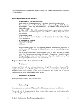 By: Dr M H Lakdawala haniflakdawala@gmail.com 81
The ad uses the narrative approach to emphasize the USP of Om Kotak Mahindra Life Insurance,
i.e. Independence.
Several ways to work out this approach:
• a. Descriptive or human interest story
Most NGOs use this approach to elicit a favorable response from the readers.
For example, ad for the Amitasha foundation - Nurturing the girl child, show the
photograph of a girl in rags, with the headline – “Her parents cursed the day she was
born. So does she.”
• b. “Slice of life” – slice of life ads depict situations that one can relate to, situations
that could have occurred in anyone’s life. McDonald, Cadburys dairy milk, etc use
this approach
• c. Fictional testimony
In the ad for Dove, women who have used Dove narrate the positive effects of using
Dove in their lives.
• d. Monologue or dialogue
HINDUSTAN TIMES
• e. Humor
Most of the Fevicol ads have used humor to make the ads noticeable, interesting as
well as memorable. Even the feviqwick ad where two men are shown fishing, has the
same effect.
The ad - a suave gentleman is shown fishing in a lake for hours, but could not catch a
single fish. Then comes a rustic local, who applies Feviqwick at a few places on his
fishing rod, dips it in the water and out comes with five fish stuck to his rod. Thus,
humor gave high noticibility as well as recall to the ad.
Body copy developed for the narrative approach:
• Predicament
Most fair and lovely ads start with a predicament – the girl faces problem/s because of her
complexion. like the ad in which the father wishes that he had a son and not a daughter. The
daufghter comes across an offer for the job of an airhostess, but a after look at her dark
complexion in the mirror, only ends up cursing herself.
• Transition to the product.
But things change when she uses Fair and Lovely
• Happy ending
Not only does she become beautiful (fair) and confident, she even becomes an airhostess.
The ad ends with the female taking her father out for coffee to a five star hotel, and the father
proudly calling her ‘beta’ (son).
 
