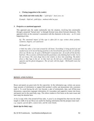 By: Dr M H Lakdawala haniflakdawala@gmail.com 82
• Closing (suggestion to the reader)
Ads, which end with words, like – “jaldi kijiye”, hurry now, etc.
Example – Safal ad – jaldi kijiye - mahurat nikal na jaye
3. Projective or emotional approach
This approach puts the reader realistically into the situation, involving him emotionally
through a projected “factual story” or through fictional story about fictional characters. This
approach relies on the customer’s association with the characters in the story – as if it were
happening to him.
Eg. The emotional impact of this type is often felt in copy written about perfume,
cosmetics, lingerie, cars and travel.
McDonald’s ad.
A little boy takes a last look around his old home. Everything is being packed up and
stashed away to be moved Saying good-bye to his best friend he gets into the car and they
drive out. On the way, he spots a McDonald’s restaurant and....he recalls all the fun they
had here. The occasions celebrated and the good times come flashing back to him. Cut to
the new house. His sister drags him to the window to show him something. The father
draws a Mac logo in the air. As they look out, the kid sees a McDonald's restaurant
opposite and his gloom disappears. The ad ends with the jingle - McDonald's mein hai
kuch baat.
BOXES AND PANELS
Boxes and panels are great tools for the copywriter. In the information age, writers can access
huge amounts of information to support their product’s utility and demonstrate why customers
need it. To avoid having the ad’s text become a glut of testimonials, data, and off-the-issue
discussions, copywriters segregate information of a secondary and supportive nature into boxes
and panels next to the main body copy. This allows readers to first focus on the main issues and
later study the detailed facts.
A box is copy with a line around all four sides. A panel is an elongated box that runs the whole
length or width of an ad. Boxes are useful for framing information that the prospect must read –
e.g. coupons, special offers, contest rules, and the order blanks.
Quick tips for Body copy;
 