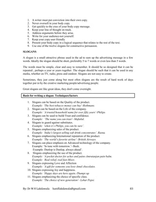By: Dr M H Lakdawala haniflakdawala@gmail.com 83
1. A writer must put conviction into their own copy.
2. Never oversell in your body copy
3. Get quickly to the crux of your body copy message.
4. Keep your line of thought on track.
5. Address arguments before they arise.
6. Write for your audience-not yourself.
7. Keep your copy user friendly
8. Present your body copy in a logical sequence that relates to the rest of the text.
9. Use one of the twelve slogans for constructive persuasion.
SLOGANS
A slogan is a small attractive phrase used in the ad to sum up the advertising message in a few
words. Ideally the slogan should be short, preferably 5 to 7 words or even less than 5 words.
The words must be simple, clear and easy to remember. It should be so designed that it can be
repeated , perhaps a year or years together. The slogan should be such that it can be used in any
media, whether on TV, radio, press and outdoor. Slogans are not easy to create.
Sometimes, they just come along but most often slogans are the result of hard work of days
together put in by the creative marketing people/advertising people.
Great slogans are like great ideas, they don't come overnight.
Basis for writing a slogan: Techniques/factors
1. Slogans can be based on the Quality of the product.
Example: ‘The best tobacco money can buy’-Rothmans.
2. Slogan can be based on the Life of the company.
Example: ‘A trusted household name for over fifty years’-Philips.
3. Slogans can be used to build Trust and confidence.
Example: ‘The name you can trust’- Mafatlal.
4. Slogans to guard against substitutes.
Example: ‘when it’s Philips, you can be sure’.
5. Slogans emphasizing sales of the product.
Example: ‘India’s largest selling soft drink concentrates’. Rasna.
6. Slogans emphasizing International reputation of the product.
Example: ‘The world’s favorite airline’- British Airways.
7. Slogans can place emphasis on Advanced technology of the company.
Example: ‘In tune with tomorrow.’- Bush.
Example: Dunlop is Dunlop, always ahead’.
8. Slogans emphasizing the use of the product.
Example: ‘A pocket doctor for aches and pains-Amrutanjan pain balm.
Example: ‘Real relief, real fast-Moov.
9. Slogans expressing Love and Affection
Example: ‘A gift for someone you love-Amul chocolates.
10. Slogans expressing Joy and happiness.
Example: ‘Happy days are here again.-Thumps up
11. Slogans emphasizing the choice of specific class.
Example: ‘The choice of new generation’- Lehar Pepsi.
 