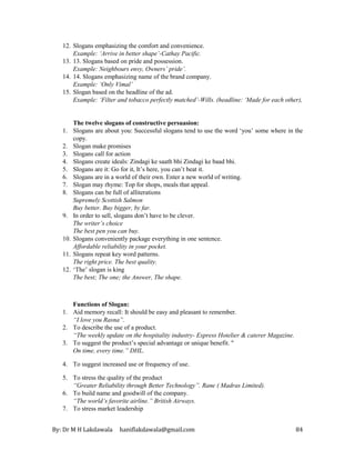 By: Dr M H Lakdawala haniflakdawala@gmail.com 84
12. Slogans emphasizing the comfort and convenience.
Example: ‘Arrive in better shape’-Cathay Pacific.
13. 13. Slogans based on pride and possession.
Example: Neighbours envy, Owners’ pride’.
14. 14. Slogans emphasizing name of the brand company.
Example: ‘Only Vimal’
15. Slogan based on the headline of the ad.
Example: ‘Filter and tobacco perfectly matched’-Wills. (headline: ‘Made for each other),
The twelve slogans of constructive persuasion:
1. Slogans are about you: Successful slogans tend to use the word ‘you’ some where in the
copy.
2. Slogan make promises
3. Slogans call for action
4. Slogans create ideals: Zindagi ke saath bhi Zindagi ke baad bhi.
5. Slogans are it: Go for it, It’s here, you can’t beat it.
6. Slogans are in a world of their own. Enter a new world of writing.
7. Slogan may rhyme: Top for shops, meals that appeal.
8. Slogans can be full of alliterations
Supremely Scottish Salmon
Buy better. Buy bigger, by far.
9. In order to sell, slogans don’t have to be clever.
The writer’s choice
The best pen you can buy.
10. Slogans conveniently package everything in one sentence.
Affordable reliability in your pocket.
11. Slogans repeat key word patterns.
The right price. The best quality.
12. ‘The’ slogan is king
The best; The one; the Answer, The shape.
Functions of Slogan:
1. Aid memory recall: It should be easy and pleasant to remember.
“I love you Rasna”.
2. To describe the use of a product.
“The weekly update on the hospitality industry- Express Hotelier & caterer Magazine.
3. To suggest the product’s special advantage or unique benefit. "
On time, every time.” DHL.
4. To suggest increased use or frequency of use.
5. To stress the quality of the product
“Greater Reliability through Better Technology”. Rane ( Madras Limited).
6. To build name and goodwill of the company.
“The world’s favorite airline.” British Airways.
7. To stress market leadership
 