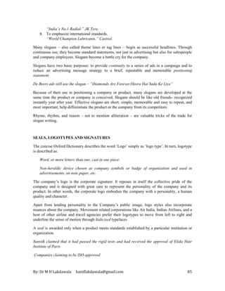 By: Dr M H Lakdawala haniflakdawala@gmail.com 85
“India’s No.1 Radial.” JK Tyre.
8. To emphasize international standards.
“World Champion Lubricants.” Castrol.
Many slogans – also called theme lines or tag lines – begin as successful headlines. Through
continuous use, they become standard statements, not just in advertising but also for salespeople
and company employees. Slogans become a battle cry for the company.
Slogans have two basic purposes: to provide continuity to a series of ads in a campaign and to
reduce an advertising message strategy to a brief, repeatable and memorable positioning
statement.
De Beers ads still use the slogan – “Diamonds Are Forever/Heera Hai Sada Ke Liye”
Because of their use in positioning a company or product, many slogans are developed at the
same time the product or company is conceived. Slogans should be like old friends- recognized
instantly year after year. Effective slogans are short, simple, memorable and easy to repeat, and
most important, help differentiate the product or the company from its competitors.
Rhyme, rhythm, and reason – not to mention alliteration – are valuable tricks of the trade for
slogan writing.
SEALS, LOGOTYPES AND SIGNATURES
The concise Oxford Dictionary describes the word ‘Logo’ simply as ‘logo type’. In turn, logotype
is described as:
Word, or more letters than one, cast in one piece.
Non-heraldic device chosen as company symbols or badge of organization and used in
advertisements, on note paper, etc.
The company’s logo is the corporate signature. It reposes in itself the collective pride of the
company and is designed with great care to represent the personality of the company and its
product. In other words, the corporate logo embodies the company with a personality, a human
quality and character.
Apart from lending personality to the Company’s public image, logo styles also incorporate
nuances about the company. Movement related corporations like Air India, Indian Airlines, and a
host of other airline and travel agencies prefer their logotypes to move from left to right and
underline the sense of motion through Italicised typefaces
A seal is awarded only when a product meets standards established by a particular institution or
organization.
Sunsilk claimed that it had passed the rigid tests and had received the approval of Elida Hair
Institute of Paris
.Companies claiming to be ISO approved
 