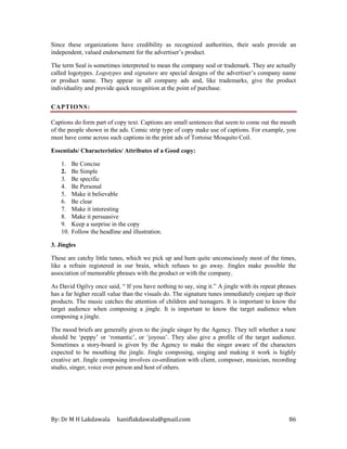 By: Dr M H Lakdawala haniflakdawala@gmail.com 86
Since these organizations have credibility as recognized authorities, their seals provide an
independent, valued endorsement for the advertiser’s product.
The term Seal is sometimes interpreted to mean the company seal or trademark. They are actually
called logotypes. Logotypes and signature are special designs of the advertiser’s company name
or product name. They appear in all company ads and, like trademarks, give the product
individuality and provide quick recognition at the point of purchase.
CAPTIONS:
Captions do form part of copy text. Captions are small sentences that seem to come out the mouth
of the people shown in the ads. Comic strip type of copy make use of captions. For example, you
must have come across such captions in the print ads of Tortoise Mosquito Coil.
Essentials/ Characteristics/ Attributes of a Good copy:
1. Be Concise
2. Be Simple
3. Be specific
4. Be Personal
5. Make it believable
6. Be clear
7. Make it interesting
8. Make it persuasive
9. Keep a surprise in the copy
10. Follow the headline and illustration.
3. Jingles
These are catchy little tunes, which we pick up and hum quite unconsciously most of the times,
like a refrain registered in our brain, which refuses to go away. Jingles make possible the
association of memorable phrases with the product or with the company.
As David Ogilvy once said, “ If you have nothing to say, sing it.” A jingle with its repeat phrases
has a far higher recall value than the visuals do. The signature tunes immediately conjure up their
products. The music catches the attention of children and teenagers. It is important to know the
target audience when composing a jingle. It is important to know the target audience when
composing a jingle.
The mood briefs are generally given to the jingle singer by the Agency. They tell whether a tune
should be ‘peppy’ or ‘romantic’, or ‘joyous’. They also give a profile of the target audience.
Sometimes a story-board is given by the Agency to make the singer aware of the characters
expected to be mouthing the jingle. Jingle composing, singing and making it work is highly
creative art. Jingle composing involves co-ordination with client, composer, musician, recording
studio, singer, voice over person and host of others.
 