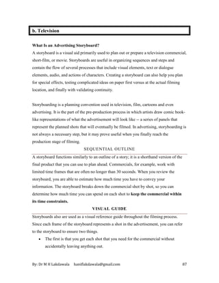 By: Dr M H Lakdawala haniflakdawala@gmail.com 87
b. Television
What Is an Advertising Storyboard?
A storyboard is a visual aid primarily used to plan out or prepare a television commercial,
short-film, or movie. Storyboards are useful in organizing sequences and steps and
contain the flow of several processes that include visual elements, text or dialogue
elements, audio, and actions of characters. Creating a storyboard can also help you plan
for special effects, testing complicated ideas on paper first versus at the actual filming
location, and finally with validating continuity.
Storyboarding is a planning convention used in television, film, cartoons and even
advertising. It is the part of the pre-production process in which artists draw comic book-
like representations of what the advertisement will look like -- a series of panels that
represent the planned shots that will eventually be filmed. In advertising, storyboarding is
not always a necessary step, but it may prove useful when you finally reach the
production stage of filming.
SEQUENTIAL OUTLINE
A storyboard functions similarly to an outline of a story; it is a shorthand version of the
final product that you can use to plan ahead. Commercials, for example, work with
limited time frames that are often no longer than 30 seconds. When you review the
storyboard, you are able to estimate how much time you have to convey your
information. The storyboard breaks down the commercial shot by shot, so you can
determine how much time you can spend on each shot to keep the commercial within
its time constraints.
VISUAL GUIDE
Storyboards also are used as a visual reference guide throughout the filming process.
Since each frame of the storyboard represents a shot in the advertisement, you can refer
to the storyboard to ensure two things.
• The first is that you get each shot that you need for the commercial without
accidentally leaving anything out.
 