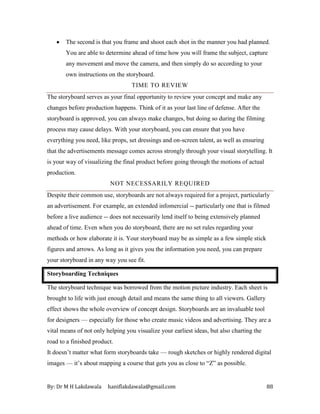 By: Dr M H Lakdawala haniflakdawala@gmail.com 88
• The second is that you frame and shoot each shot in the manner you had planned.
You are able to determine ahead of time how you will frame the subject, capture
any movement and move the camera, and then simply do so according to your
own instructions on the storyboard.
TIME TO REVIEW
The storyboard serves as your final opportunity to review your concept and make any
changes before production happens. Think of it as your last line of defense. After the
storyboard is approved, you can always make changes, but doing so during the filming
process may cause delays. With your storyboard, you can ensure that you have
everything you need, like props, set dressings and on-screen talent, as well as ensuring
that the advertisements message comes across strongly through your visual storytelling. It
is your way of visualizing the final product before going through the motions of actual
production.
NOT NECESSARILY REQUIRED
Despite their common use, storyboards are not always required for a project, particularly
an advertisement. For example, an extended infomercial -- particularly one that is filmed
before a live audience -- does not necessarily lend itself to being extensively planned
ahead of time. Even when you do storyboard, there are no set rules regarding your
methods or how elaborate it is. Your storyboard may be as simple as a few simple stick
figures and arrows. As long as it gives you the information you need, you can prepare
your storyboard in any way you see fit.
Storyboarding Techniques
The storyboard technique was borrowed from the motion picture industry. Each sheet is
brought to life with just enough detail and means the same thing to all viewers. Gallery
effect shows the whole overview of concept design. Storyboards are an invaluable tool
for designers — especially for those who create music videos and advertising. They are a
vital means of not only helping you visualize your earliest ideas, but also charting the
road to a finished product.
It doesn’t matter what form storyboards take — rough sketches or highly rendered digital
images — it’s about mapping a course that gets you as close to “Z” as possible.
 