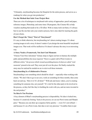 By: Dr M H Lakdawala haniflakdawala@gmail.com 89
“Ultimately, storyboarding becomes the blueprint for the entire process, and serves as a
roadmap for when you get into production.”
Use the Method that Suits Your Project Best
There are a lot of techniques to storyboard with variety of approaches: pencil and paper,
reference images, Photoshop, and some times 3D programs, like Cinema 4D, to help
visualize anything that needs to be a 3D effect. With so many tools out there, it’s always
best to use the one that suits your creative process, but is also ideal for meeting the goals
of your clients.
Don’t Forget the “Story” Part of “Storyboard”
It’s easy to think otherwise, but storyboarding isn’t about creating images. It’s about
creating images to tell a story. It doesn’t matter if you design the most beautiful storyboard
images ever. That work will be ineffective if it doesn’t advance the story in an interesting
way.
A Story Needs a Framework, Not Just Cool Moments
“Choose Your Own Adventure” format, helps to figure out how to harness the multiple
paths and possibilities the story required. “There is a giant wall of Post-it notes in
different colors,” the process which wound up yielding dozens of what are called “cool
moments” pinned to the wall. They were just all over the place. He finally cracked the
story once he realized he needed an arc to rein in all those moments.
Storyboarding Is a Collaborative Process
Storyboarding is not something which should be siloed — especially when working with
clients. “We don’t like to go in our cave, work on something for three months, then come
back out and say, ‘Here it is! It’s all done!’” With ads and music videos, you’re creating
something for someone else, not yourself. “It’s vital for the other party to be involved in
the process, so they feel like they’re building the work with you, and are more invested in
the end product.”
No Idea Is Too Precious
A key element of Blind’s storyboarding process is disposability. No idea is locked into,
because it’s creatively limiting. “Early in the process, we can use Post-it notes and Sharpie
pens,” “Because you can draw up a sequence fairly quickly — even if it’s not refined —
and because it’s on a Post-it note, that idea is not very precious.” It enables them to put
 