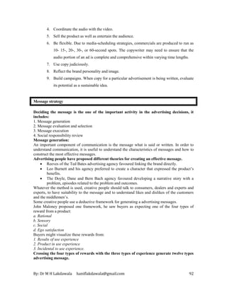By: Dr M H Lakdawala haniflakdawala@gmail.com 92
4. Coordinate the audio with the video.
5. Sell the product as well as entertain the audience.
6. Be flexible. Due to media-scheduling strategies, commercials are produced to run as
10- 15-, 20-, 30-, or 60-second spots. The copywriter may need to ensure that the
audio portion of an ad is complete and comprehensive within varying time lengths.
7. Use copy judiciously.
8. Reflect the brand personality and image.
9. Build campaigns. When copy for a particular advertisement is being written, evaluate
its potential as a sustainable idea.
Message strategy
Deciding the message is the one of the important activity in the advertising decisions, it
includes:
1. Message generation
2. Message evaluation and selection
3. Message execution
4. Social responsibility review
Message generation:
An important component of communication is the message what is said or written. In order to
understand communication, it is useful to understand the characteristics of messages and how to
construct the most effective messages.
Advertising people have proposed different theories for creating an effective message.
• Reeves of the Ted Bates advertising agency favoured linking the brand directly.
• Leo Burnett and his agency preferred to create a character that expressed the product’s
benefits.
• The Doyle, Dane and Bern Bach agency favoured developing a narrative story with a
problem, episodes related to the problem and outcomes.
Whatever the method is used, creative people should talk to consumers, dealers and experts and
experts, to have suitability to the message and to understand likes and dislikes of the customers
and the middlemen’s.
Some creative people use a deductive framework for generating a advertising messages.
John Maloney proposed one framework, he saw buyers as expecting one of the four types of
reward from a product:
a. Rational
b. Sensory
c. Social
d. Ego satisfaction
Buyers might visualize these rewards from:
1. Results of use experience
2. Product in use experience
3. Incidental to use experience.
Crossing the four types of rewards with the three types of experience generate twelve types
advertising message.
 