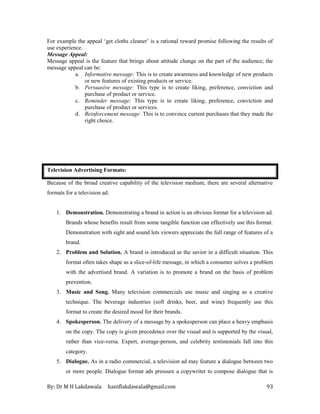By: Dr M H Lakdawala haniflakdawala@gmail.com 93
For example the appeal ‘get cloths cleaner’ is a rational reward promise following the results of
use experience.
Message Appeal:
Message appeal is the feature that brings about attitude change on the part of the audience; the
message appeal can be:
a. Informative message: This is to create awareness and knowledge of new products
or new features of existing products or service.
b. Persuasive message: This type is to create liking, preference, conviction and
purchase of product or service.
c. Reminder message: This type is to create liking, preference, conviction and
purchase of product or services.
d. Reinforcement message: This is to convince current purchases that they made the
right choice.
Television Advertising Formats:
Because of the broad creative capability of the television medium, there are several alternative
formats for a television ad:
1. Demonstration. Demonstrating a brand in action is an obvious format for a television ad.
Brands whose benefits result from some tangible function can effectively use this format.
Demonstration with sight and sound lets viewers appreciate the full range of features of a
brand.
2. Problem and Solution. A brand is introduced as the savior in a difficult situation. This
format often takes shape as a slice-of-life message, in which a consumer solves a problem
with the advertised brand. A variation is to promote a brand on the basis of problem
prevention.
3. Music and Song. Many television commercials use music and singing as a creative
technique. The beverage industries (soft drinks, beer, and wine) frequently use this
format to create the desired mood for their brands.
4. Spokesperson. The delivery of a message by a spokesperson can place a heavy emphasis
on the copy. The copy is given precedence over the visual and is supported by the visual,
rather than vice-versa. Expert, average-person, and celebrity testimonials fall into this
category.
5. Dialogue. As in a radio commercial, a television ad may feature a dialogue between two
or more people. Dialogue format ads pressure a copywriter to compose dialogue that is
 