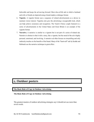 By: Dr M H Lakdawala haniflakdawala@gmail.com 94
believable and keeps the ad moving forward. Most slice-of-life ads in which a husband
and wife or friends are depicted using a brand employ a dialogue format.
6. Vignette. A vignette format uses a sequence of related advertisements as a device to
maintain viewer interest. Vignettes also give the advertising a recognizable look, which
can help achieve awareness and recognition. The Taster's Choice couple featured in a
series of advertisements in the United States and Great Britain is an example of the
vignette format.
7. Narrative. A narrative is similar to a vignette but is not part of a series of related ads.
Narrative is distinct in that it tells a story, like a vignette, but the mood of the ad is highly
personal, emotional, and involving. A narrative ad often focuses on storytelling and only
indirectly touches on the benefits of the brand. Many of the "heart-sell" ads by Kodak and
Hallmark use the narrative technique to great effect.
c. Outdoor posters
The Basic Rule of Copy in Outdoor Advertising
The Basic Rule of Copy in Outdoor Advertising
The greatest masters of outdoor advertising strategies say it should not use more than
seven words.
 