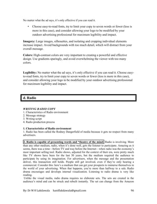 By: Dr M H Lakdawala haniflakdawala@gmail.com 96
No matter what the ad says, it’s only effective if you can read it.
• Choose easy-to-read fonts, try to limit your copy to seven words or fewer (less is
more in this case), and consider allowing your logo to be modified by your
outdoor advertising professional for maximum legibility and impact.
Imagery: Large images, silhouettes, and isolating and cropping individual elements
increase impact. Avoid backgrounds with too much detail, which will distract from your
overall message.
Colors: High-contrast colors are very important to creating a powerful and effective
design. Use gradients sparingly, and avoid overwhelming the viewer with too many
colors.
Legibility: No matter what the ad says, it’s only effective if you can read it. Choose easy-
to-read fonts, try to limit your copy to seven words or fewer (less is more in this case),
and consider allowing your logo to be modified by your outdoor advertising professional
for maximum legibility and impact.
d. Radio
WRITING RADIO COPY
1. Characteristics of Radio environment
2. Message strategy
3. Writing script
4. Radio production process
1. Characteristics of Radio environment
1. Radio has been called the Rodney Dangerfield of media because it gets no respect from many
advertisers.
2. Radio is capable of presenting words and “theatre of the mind: Radio is involving. More
than any other medium, radio, when it’s done well, gets the listener to participate. Amazing as it
seems, there was a time—before TV and way before the Internet—when radio was the economy’s
most important selling tool. Radio shows, adjusted for the context of their era, were pretty much
like TV shows have been for the last 50 years, but the medium required the audience to
participate by using its imagination. For advertisers, when the message and the presentation
deliver, this transaction still holds. People still get involved, even if they’re only hearing a
commercial. Consider this: here’s a medium that can get your prospects to immerse themselves in
the world of your advertising. When that happens, you’re more than halfway to a sale. Radio
drama encourages and develops internal visualization. Listening to radio drama is very like
reading.
Unlike the visual media, radio drama requires no elaborate sets. The sets are created in the
audience’s mind and can be struck and rebuilt instantly. The set can change from the Amazon
 