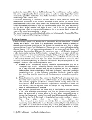 By: Dr M H Lakdawala haniflakdawala@gmail.com 97
jungle to the streets of New York in the blink of an eye. The possibilities are endless; anything
that can be imagined can be shown. Common ground is needed to bridge the gap between the
media of the eye and the media of the mind. Radio drama fiction written and produced to evoke
mental images in the listener's mind.
Radio drama, like reading, is a medium of the mind, where all actions, characters, settings, and
emotions must be imagined by the audience. No images are seen with the eye; instead, the ear
perceives sounds—words, sound effects, music—and the mind must create all images from these
sound combinations and sequences. Film and television dramas, on the other hand, are media of
the eye. Every action, emotion, and setting is seen. Little is left to the imagination. In
film, heard sound effects are only meaningful as they are tied to seen action. Words are used only
when an idea cannot be communicated by action.
One reason listeners get involved with radio advertising is a technique called Theater of the Mind.
The listener imagines and, by imagining, participates.
3. Script Structure:
Commercial radio drama script writing has its own unique structure and format. During the
"Golden Age of Radio," radio drama script writers found it necessary, because of commercial
demands, to conform to a formal structure that dictated everything in the script from its subject
matter to the exact length of individual sections. The structure of the commercial radio script has
changed since the 1940's, but because this manual deals with non-commercial radio drama, I will
not spend time discussing these differences. For our purposes here, we will define the structure of
a radio drama script as including the following: (a) a prologue; (b) one or more acts; (c) with each
act consisting of one or more scenes alternating in length. Ideally, each scene should be told with
dialogue and sound effects using narration only when dialog and sound effects will not do the job.
I believe other elements of "Golden Age" radio drama structure should be considered when
discussing classroom script writing. What follows is radio drama structure pretty much as it was
during the 1940's (see Script Structure information sheet).
1. Prologue. (1 or 2 minutes) This is usually a narrative introduction to the story and its
characters. It often includes a brief dialog involving those characters. The prologue serves
one of more of several purposes. (a) It sets up the situation and gives any important
background the listener needs to know. (b) It grabs the listener’s interest and reveals just
enough about the story to make the listener want to keep listening. (c) It may be used to
show something about the characters and the circumstances surrounding them at the
moment
2. Hooks. In commercial scripts, these are used at the end of each act as a device to make
the listener want to come back to see what happens next. In Old-Time Radio, they were
often dramatic high-points just before a commercial break, usually emphasized with
music or sound effects. In non-commercial scripts there are fewer needs for hooks. The
idea, however, is no less important; details that intrigue and keep the listener listening
should be scattered throughout the script.
3. Acts. These are the longer units that tell the story. In the commercial radio drama scripts
of the 1940's, a half-hour program might have three acts. In these shorter commercial
scripts the acts served to provide points in the script where commercials could be
inserted. Act I was about 5 minutes long, Act II about 10 minutes, and Act III usually a
little shorter than Act II. The length of the entire half-hour script was about 24 minutes.
Hour long plays often had more than three acts.
Short plays, such as your students may write (or short non-commercial scripts) may
require only one act. The number of acts should be determined by the story. Examples of
the need for two or more acts would be a story where a great gap in time or space is
spanned by a transition or where two sub-plots are interwoven. These kinds of stories,
 