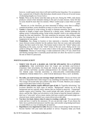 By: Dr M H Lakdawala haniflakdawala@gmail.com 98
however, would require more time to tell and would become long plays. For our purposes
here, a general rule of thumb is that short plays should consist of one act of several scenes
of alternating lengths (see Scenes below).
4. Scenes. These are the shorter units that make up the acts. During the 1940's, radio drama
producers varied in their demands relating to this part of script structure. Some felt that
no scene should be more than two minutes. Others would accept a script where an entire
act is one scene.
Because we, in the classroom, are more interested in telling a story than in selling a
commercial product, scenes should be as many or as few as the story requires.
5. Variety is important in script writing. In order to eliminate monotony, the scenes should
alternate in length–a longer scene followed by a shorter scene. Another technique for
adding variety is alternating setting. Script writers shouldn’t stick to one setting and only
change the time and characters. This may sometimes be necessary when writing a stage
play, but changing the set in a radio drama can be done easily and quickly, so let your
imagination be your guide.
6. Transitions. Any change in location or time represents a transition. Simply playing
music between scenes certainly lets the audience know that one scene ends and another
begins, but there needs to be more. The listener needs to know the "where" (place) and,
depending on the scene, even the "when" (time) of the new scene. Dialog can be very
useful in telling the "where" of a scene when it done in the previous scene. a. Creative
Limitations: Absence of visual image. A radio commercial is like a TV ad, a short-lived
and fleeting message that is externally paced and does not allow the receiver to control
the rate at which it is processed.
WRITING RADIO SCRIPT
1. WHEN YOU PLACE A RADIO AD, YOU'RE SPEAKING TO A CAPTIVE
AUDIENCE: THE LISTENER HAS TO TAKE AN ACTION (ACTIVELY
CHANGE THE STATION) TO PASS BY YOUR AD. BECAUSE LISTENERS
ARE OFTEN SITTING ALONE (FREQUENTLY IN THEIR CARS), SPEAK
TO THEM LIKE YOU'RE HAVING A ONE-ON-ONE CONVERSATION.
ADDRESS THEM DIRECTLY, AND YOUR MESSAGE WILL GET ACROSS.
2. On radio, you need to keep your message simple and focused: Choose one theme and
stick to it. Remember that it takes longer to say something out loud than it does to read it.
The average 30-second radio spot contains only about 70 words. Mention your company
name at least three times in those 30 seconds.
3. Different radio stations require different types of ads: In "Guerrilla Advertising," Jay
Levinson identifies two basic types of stations. "Background" stations are on in the
background and are typically music stations that are listened to passively. Foreground"
stations require active listening. They would include talk radio, all-news radio, call-in
shows, and the like. Make your ad sensitive to the format to keep the listener's attention -
don't use a "voice-only" ad on a music station; don't put a country and western jingle on a
classical music station; and don't use a music-driven ad on talk radio.
4. You have two basic choices when it comes to creating a radio ad: You can provide a
script and have it read by the announcer. Or you can provide a tape. If you choose the
latter, have a professional announcer read the copy; and consider using background music
or sound effects as a way of making the ad stand out.
5. Repetition is very important in radio: Because it takes several airings for the listener to
become familiar with your name and product or service. Frequency helps you break
 