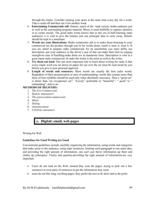 By: Dr M H Lakdawala haniflakdawala@gmail.com 99
through the clutter. Consider running your spots at the same time every day for a week.
Take a week off and then run it for another week.
6. Entertaining Commercials sell: Humor, much of the “mad variety, holds audience just
as well as the surrounding program material. Music is used skillfully to capture attention
or to create moods. The good radio writer knows that in this era of half-listening radio
audiences it is vital to give the listener just one principal idea to carry away. Details
should be kept to a minimum.
7. Words are your illustrations: Radio scriptwriter job is to make those-listening to your
commercial see the product through you’re his words alone, smell it, taste it, want it. If
you are asked to prepare radio commercials for an automobile you must deftly use
description, put your audience in the driver’s seat of that car-make them feel its surging
strength-its ease of handling-make them see its handsome lines. Description is vital in a
great many radio commercial. In radio the writer is the artist as well as the writer.
8. Try them out loud: The one most important rule to learn about writing for radio is that
every single word you set down on paper for use over the air must be read aloud by you
before you give it your personal approval.
9. Length of words and sentences: Short words are usually the best radio words.
Regardless of their pronunciation or ease of understanding, words that contain more than
three of four syllables should be used only when absolutely necessary. Thus a “great car”
is better than “an exceptional car”- “Lovely” preferable to “beautiful”- “ good” to “
outstanding”, and so on
METHODS OF DELIVERY:
1. The Live Commercials
2. Station Announcers
3. The prerecorded commercials
4. Music
5. Dialog
6. Announcement
7. Celebrity announcer
e. Digital: email, web pages
Writing for Web
Guidelines for Good Writing are Good
Conventional guidelines include carefully organizing the information, using words and categories
that make sense to the audience, using topic sentences, limiting each paragraph to one main idea,
and providing the right amount of information. one can't just throw information up there and
clutter up cyberspace. Clarity and quantity-providing the right amount of information-are very
important.
• Users do not read on the Web; instead they scan the pages, trying to pick out a few
sentences or even parts of sentences to get the information they want.
• users do not like long, scrolling pages: they prefer the text to be short and to the point
 