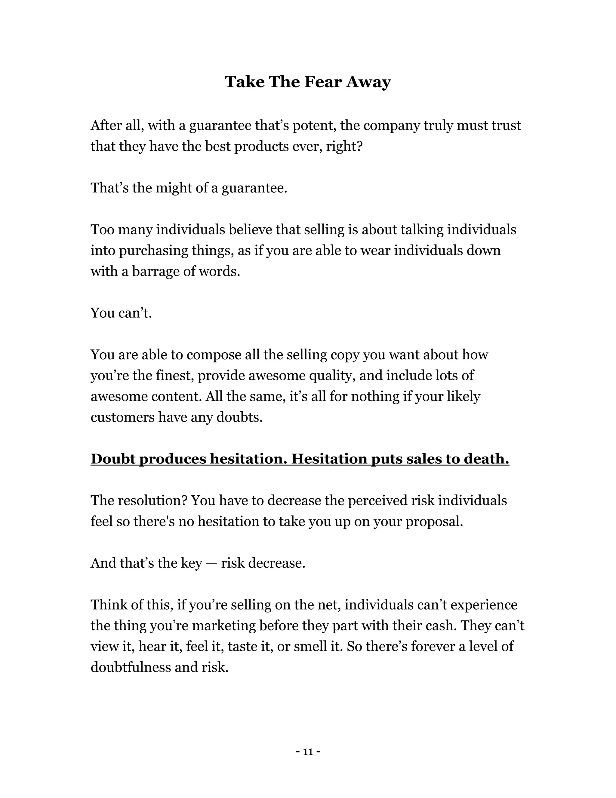 - 11 -
Take The Fear Away
After all, with a guarantee that’s potent, the company truly must trust
that they have the best products ever, right?
That’s the might of a guarantee.
Too many individuals believe that selling is about talking individuals
into purchasing things, as if you are able to wear individuals down
with a barrage of words.
You can’t.
You are able to compose all the selling copy you want about how
you’re the finest, provide awesome quality, and include lots of
awesome content. All the same, it’s all for nothing if your likely
customers have any doubts.
Doubt produces hesitation. Hesitation puts sales to death.
The resolution? You have to decrease the perceived risk individuals
feel so there's no hesitation to take you up on your proposal.
And that’s the key — risk decrease.
Think of this, if you’re selling on the net, individuals can’t experience
the thing you’re marketing before they part with their cash. They can’t
view it, hear it, feel it, taste it, or smell it. So there’s forever a level of
doubtfulness and risk.
 