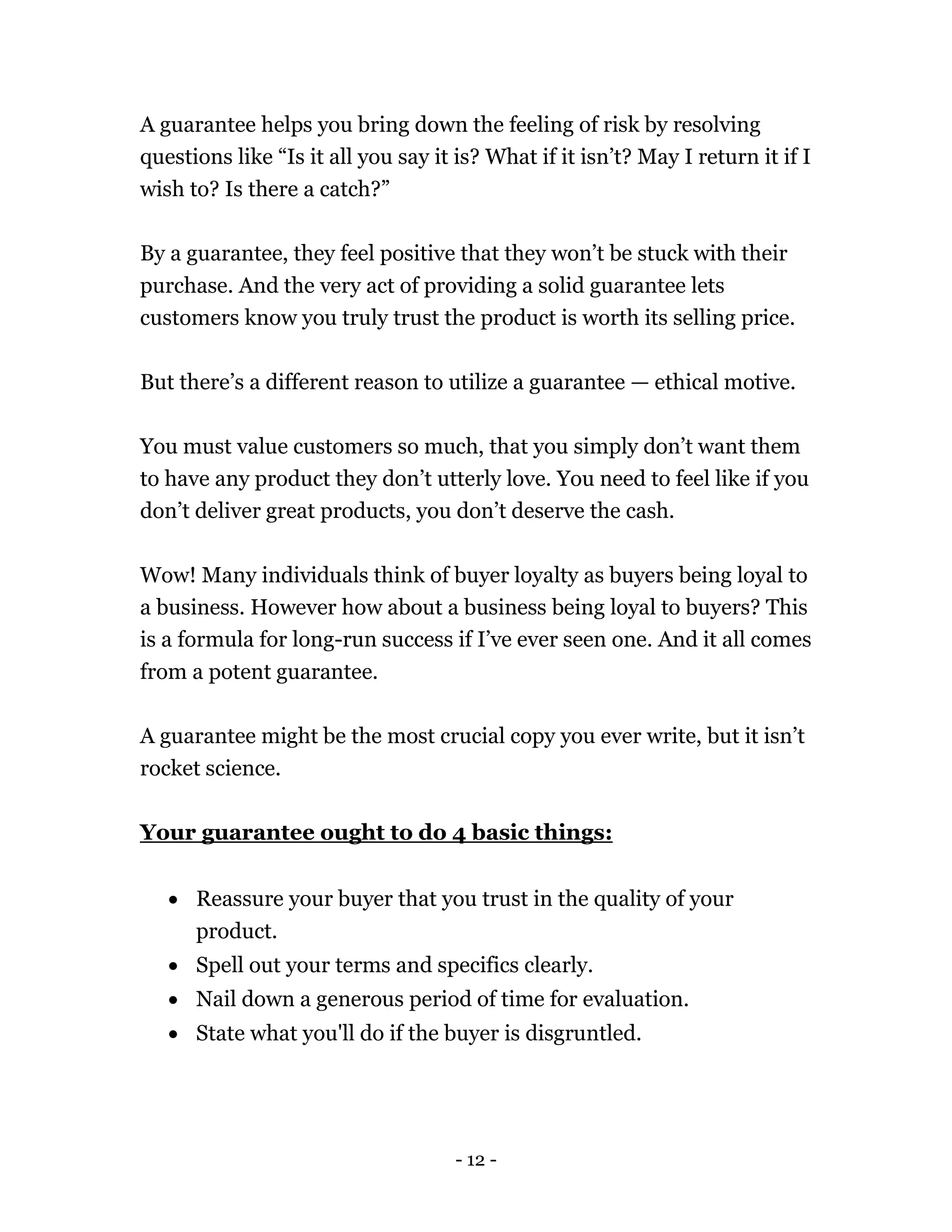 - 12 -
A guarantee helps you bring down the feeling of risk by resolving
questions like “Is it all you say it is? What if it isn’t? May I return it if I
wish to? Is there a catch?”
By a guarantee, they feel positive that they won’t be stuck with their
purchase. And the very act of providing a solid guarantee lets
customers know you truly trust the product is worth its selling price.
But there’s a different reason to utilize a guarantee — ethical motive.
You must value customers so much, that you simply don’t want them
to have any product they don’t utterly love. You need to feel like if you
don’t deliver great products, you don’t deserve the cash.
Wow! Many individuals think of buyer loyalty as buyers being loyal to
a business. However how about a business being loyal to buyers? This
is a formula for long-run success if I’ve ever seen one. And it all comes
from a potent guarantee.
A guarantee might be the most crucial copy you ever write, but it isn’t
rocket science.
Your guarantee ought to do 4 basic things:
 Reassure your buyer that you trust in the quality of your
product.
 Spell out your terms and specifics clearly.
 Nail down a generous period of time for evaluation.
 State what you'll do if the buyer is disgruntled.
 