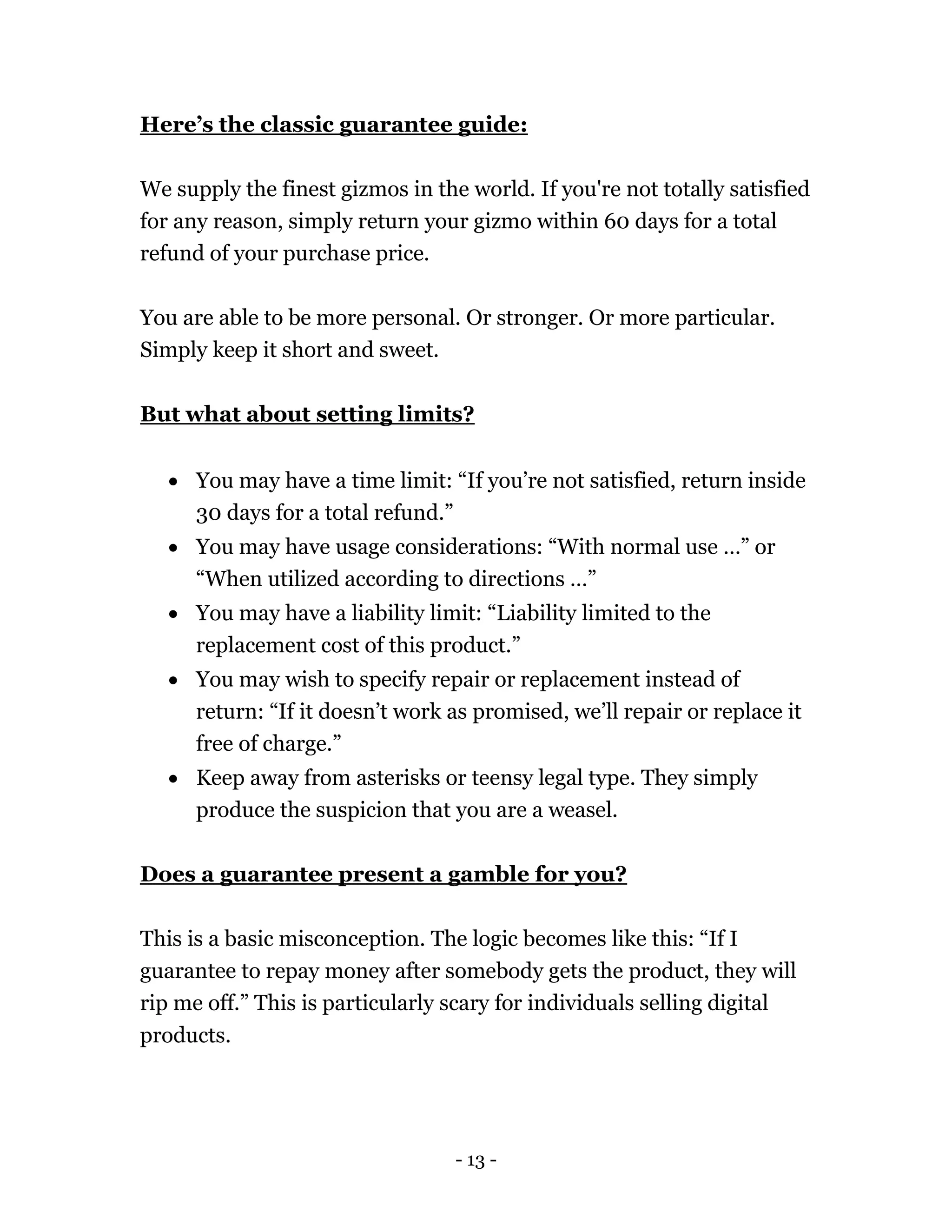 - 13 -
Here’s the classic guarantee guide:
We supply the finest gizmos in the world. If you're not totally satisfied
for any reason, simply return your gizmo within 60 days for a total
refund of your purchase price.
You are able to be more personal. Or stronger. Or more particular.
Simply keep it short and sweet.
But what about setting limits?
 You may have a time limit: “If you’re not satisfied, return inside
30 days for a total refund.”
 You may have usage considerations: “With normal use …” or
“When utilized according to directions …”
 You may have a liability limit: “Liability limited to the
replacement cost of this product.”
 You may wish to specify repair or replacement instead of
return: “If it doesn’t work as promised, we’ll repair or replace it
free of charge.”
 Keep away from asterisks or teensy legal type. They simply
produce the suspicion that you are a weasel.
Does a guarantee present a gamble for you?
This is a basic misconception. The logic becomes like this: “If I
guarantee to repay money after somebody gets the product, they will
rip me off.” This is particularly scary for individuals selling digital
products.
 