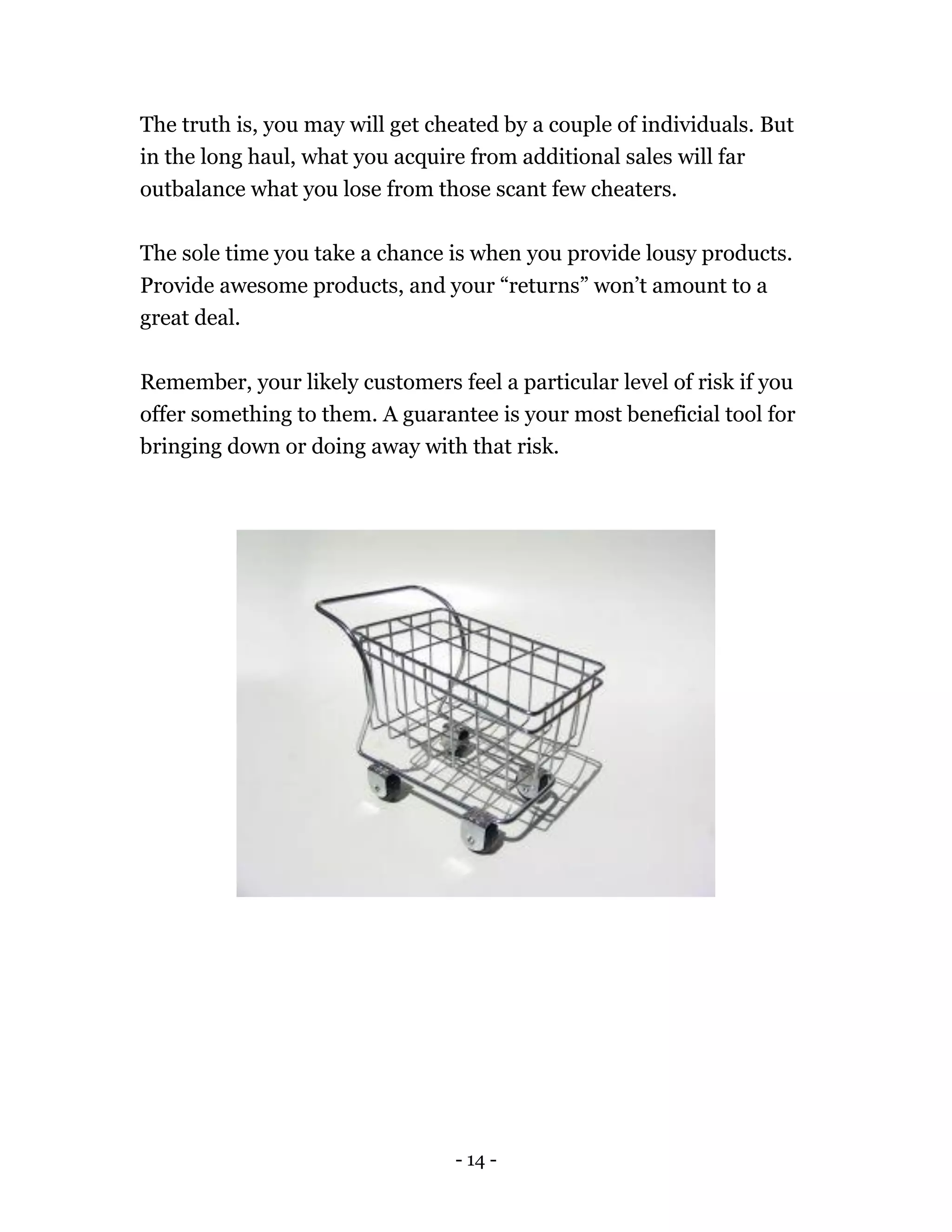 - 14 -
The truth is, you may will get cheated by a couple of individuals. But
in the long haul, what you acquire from additional sales will far
outbalance what you lose from those scant few cheaters.
The sole time you take a chance is when you provide lousy products.
Provide awesome products, and your “returns” won’t amount to a
great deal.
Remember, your likely customers feel a particular level of risk if you
offer something to them. A guarantee is your most beneficial tool for
bringing down or doing away with that risk.
 