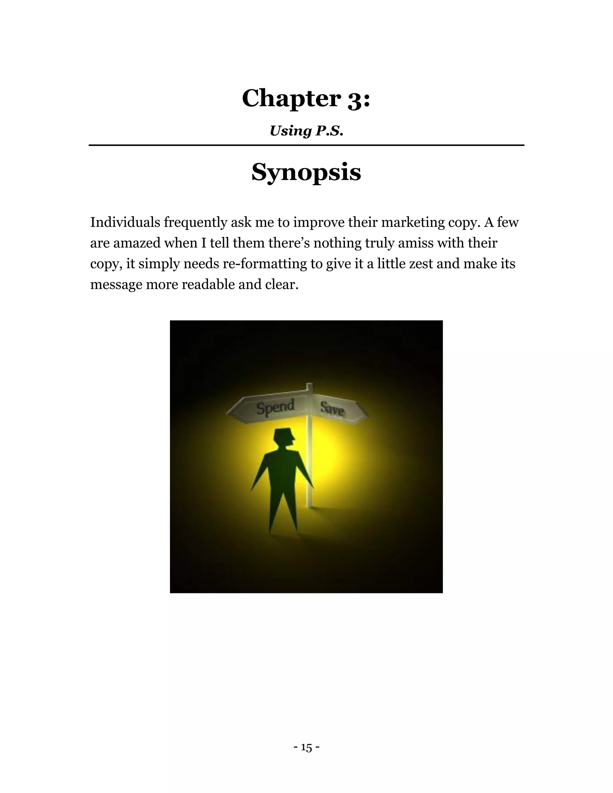 - 15 -
Chapter 3:
Using P.S.
Synopsis
Individuals frequently ask me to improve their marketing copy. A few
are amazed when I tell them there’s nothing truly amiss with their
copy, it simply needs re-formatting to give it a little zest and make its
message more readable and clear.
 