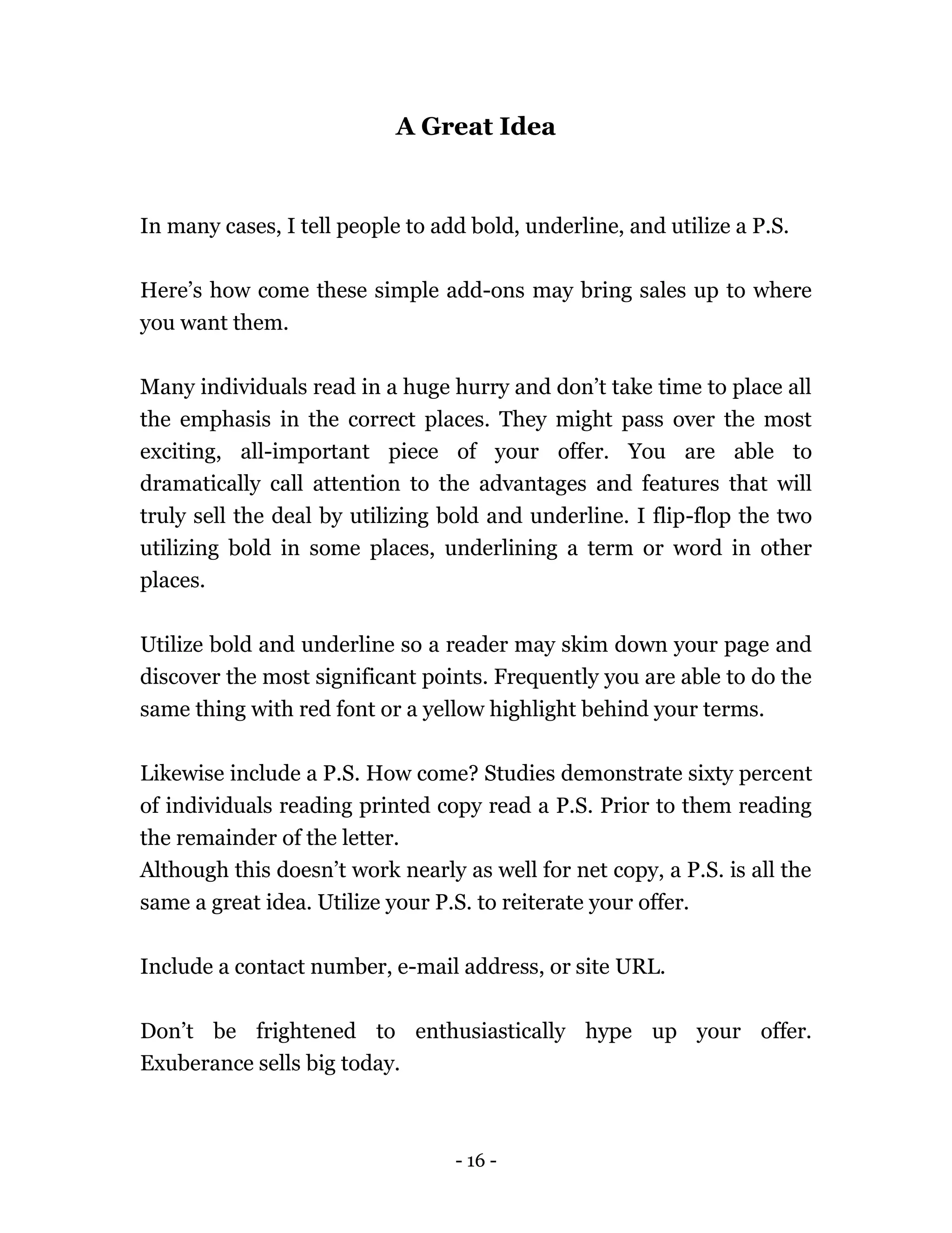 - 16 -
A Great Idea
In many cases, I tell people to add bold, underline, and utilize a P.S.
Here’s how come these simple add-ons may bring sales up to where
you want them.
Many individuals read in a huge hurry and don’t take time to place all
the emphasis in the correct places. They might pass over the most
exciting, all-important piece of your offer. You are able to
dramatically call attention to the advantages and features that will
truly sell the deal by utilizing bold and underline. I flip-flop the two
utilizing bold in some places, underlining a term or word in other
places.
Utilize bold and underline so a reader may skim down your page and
discover the most significant points. Frequently you are able to do the
same thing with red font or a yellow highlight behind your terms.
Likewise include a P.S. How come? Studies demonstrate sixty percent
of individuals reading printed copy read a P.S. Prior to them reading
the remainder of the letter.
Although this doesn’t work nearly as well for net copy, a P.S. is all the
same a great idea. Utilize your P.S. to reiterate your offer.
Include a contact number, e-mail address, or site URL.
Don’t be frightened to enthusiastically hype up your offer.
Exuberance sells big today.
 