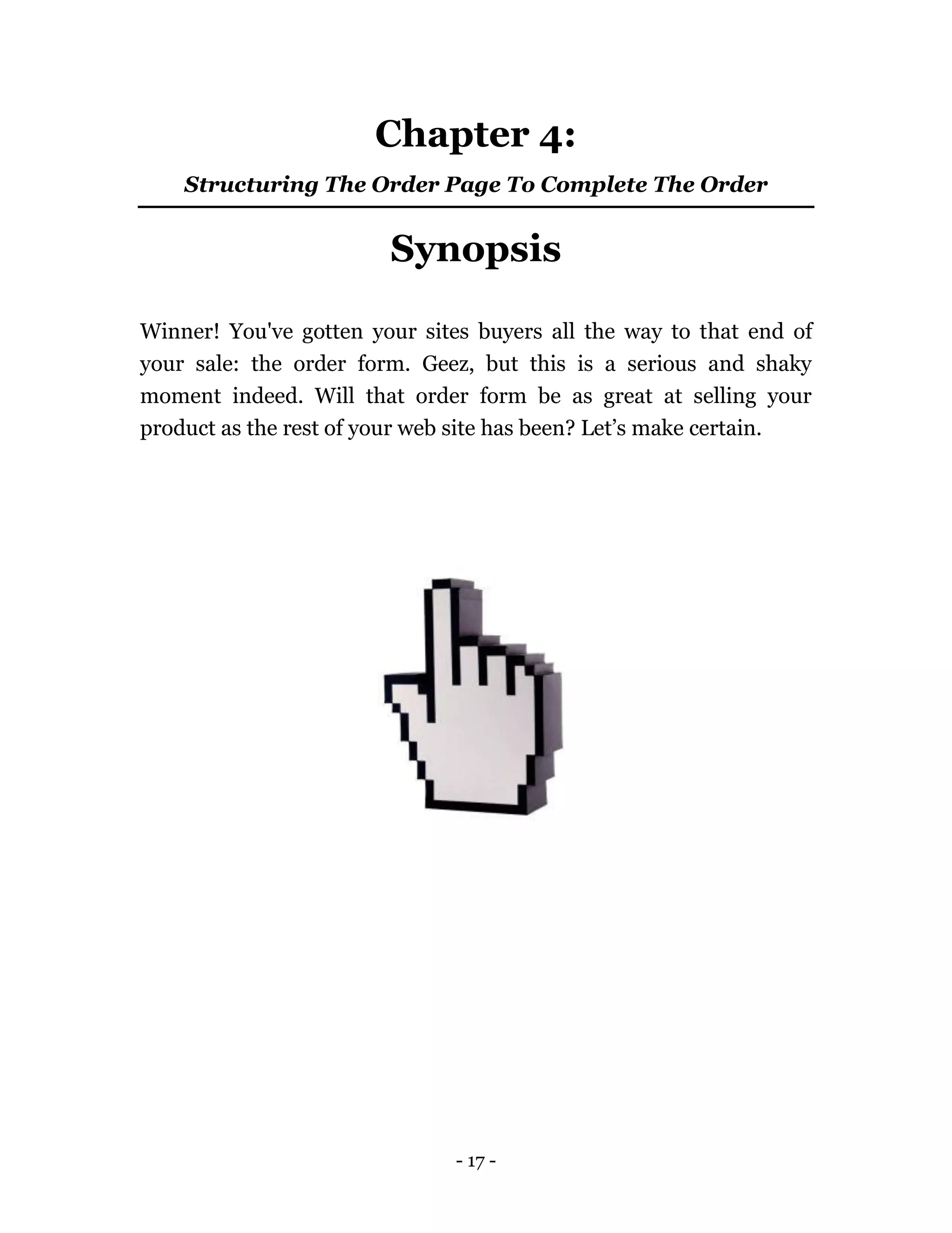 - 17 -
Chapter 4:
Structuring The Order Page To Complete The Order
Synopsis
Winner! You've gotten your sites buyers all the way to that end of
your sale: the order form. Geez, but this is a serious and shaky
moment indeed. Will that order form be as great at selling your
product as the rest of your web site has been? Let’s make certain.
 