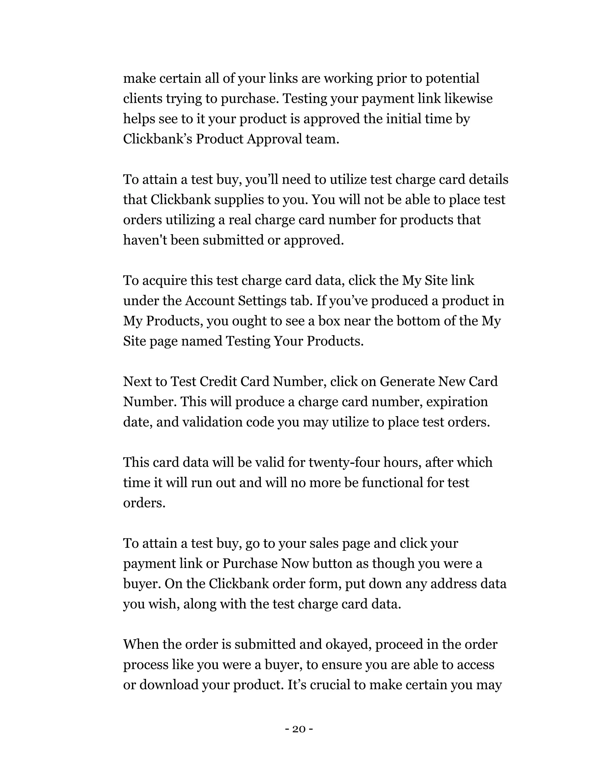 - 20 -
make certain all of your links are working prior to potential
clients trying to purchase. Testing your payment link likewise
helps see to it your product is approved the initial time by
Clickbank’s Product Approval team.
To attain a test buy, you’ll need to utilize test charge card details
that Clickbank supplies to you. You will not be able to place test
orders utilizing a real charge card number for products that
haven't been submitted or approved.
To acquire this test charge card data, click the My Site link
under the Account Settings tab. If you’ve produced a product in
My Products, you ought to see a box near the bottom of the My
Site page named Testing Your Products.
Next to Test Credit Card Number, click on Generate New Card
Number. This will produce a charge card number, expiration
date, and validation code you may utilize to place test orders.
This card data will be valid for twenty-four hours, after which
time it will run out and will no more be functional for test
orders.
To attain a test buy, go to your sales page and click your
payment link or Purchase Now button as though you were a
buyer. On the Clickbank order form, put down any address data
you wish, along with the test charge card data.
When the order is submitted and okayed, proceed in the order
process like you were a buyer, to ensure you are able to access
or download your product. It’s crucial to make certain you may
 