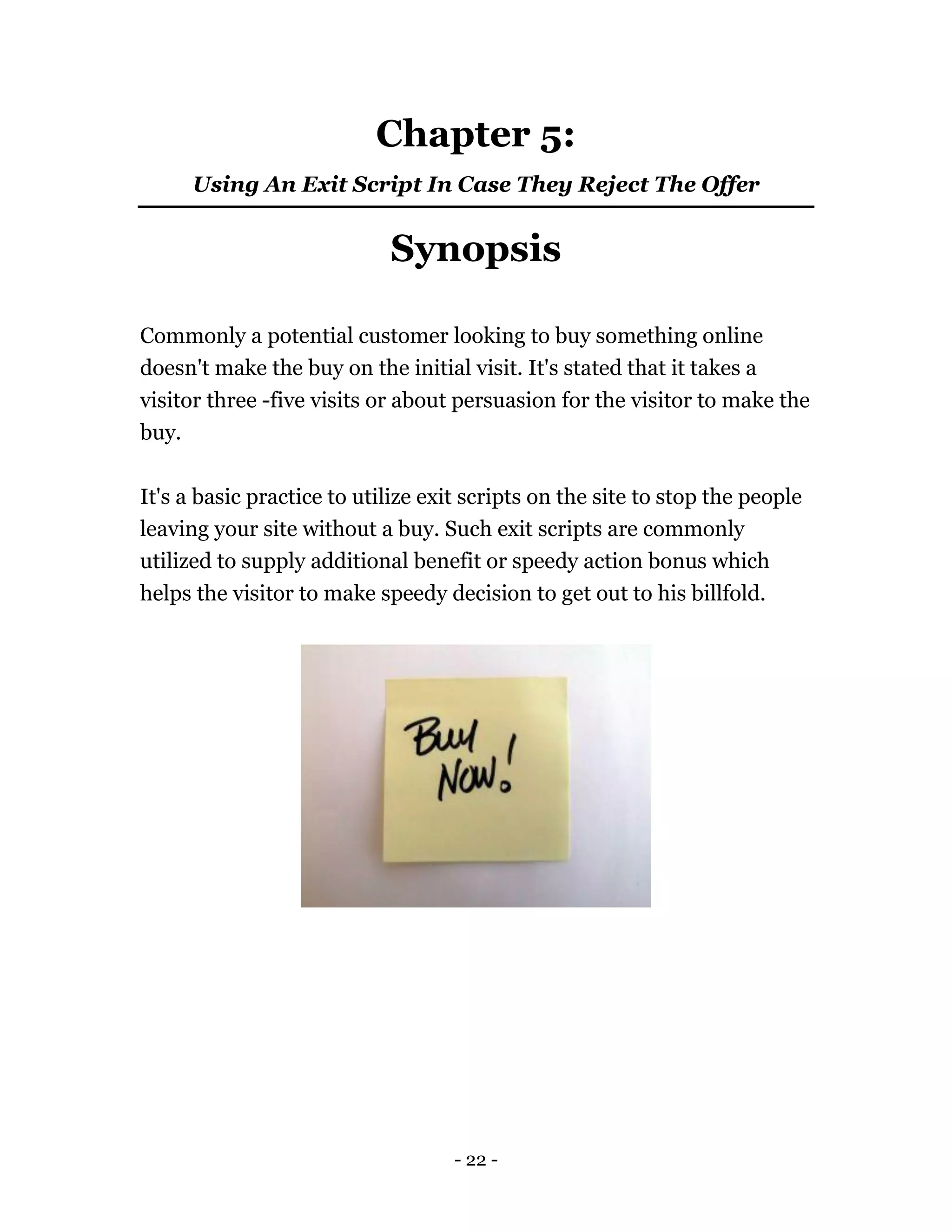 - 22 -
Chapter 5:
Using An Exit Script In Case They Reject The Offer
Synopsis
Commonly a potential customer looking to buy something online
doesn't make the buy on the initial visit. It's stated that it takes a
visitor three -five visits or about persuasion for the visitor to make the
buy.
It's a basic practice to utilize exit scripts on the site to stop the people
leaving your site without a buy. Such exit scripts are commonly
utilized to supply additional benefit or speedy action bonus which
helps the visitor to make speedy decision to get out to his billfold.
 
