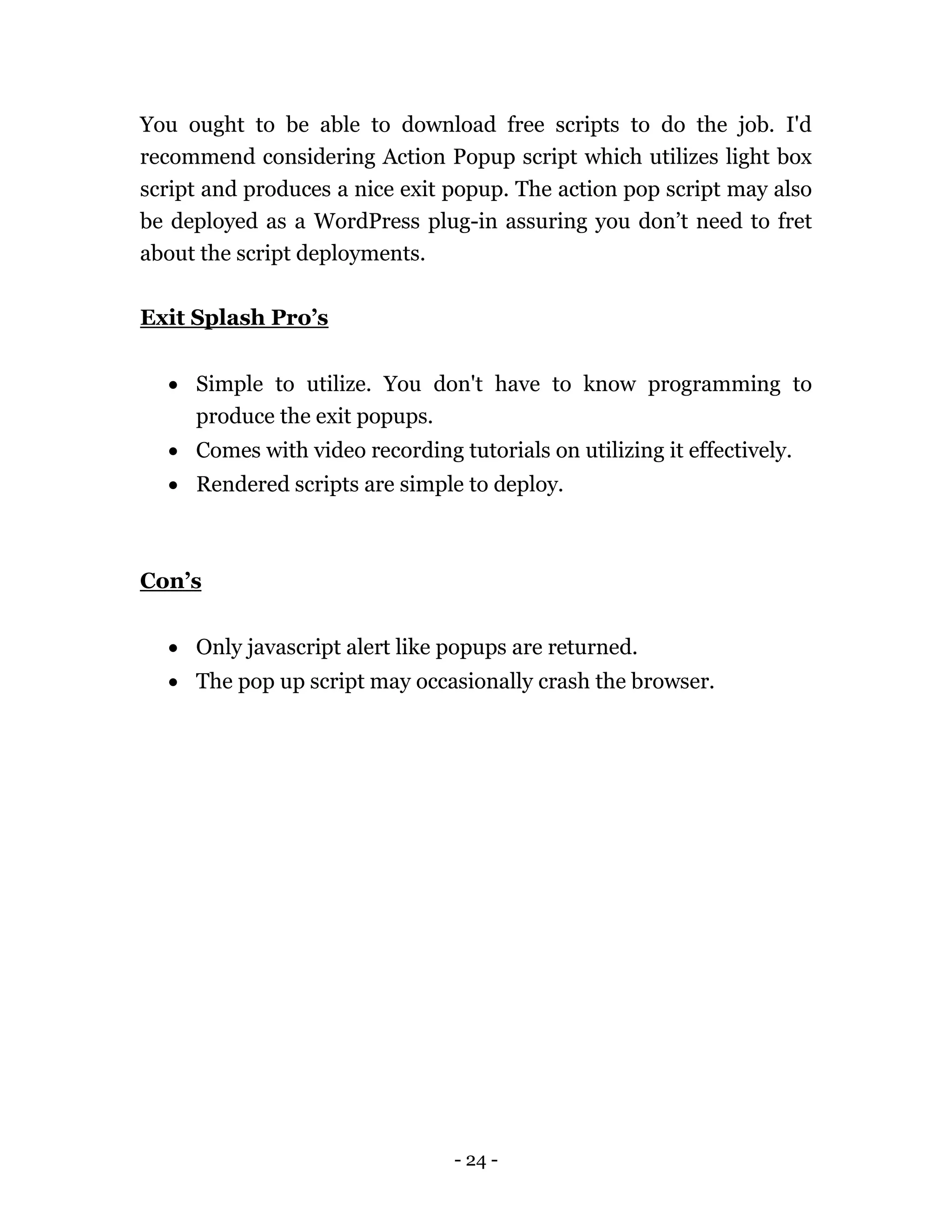 - 24 -
You ought to be able to download free scripts to do the job. I'd
recommend considering Action Popup script which utilizes light box
script and produces a nice exit popup. The action pop script may also
be deployed as a WordPress plug-in assuring you don’t need to fret
about the script deployments.
Exit Splash Pro’s
 Simple to utilize. You don't have to know programming to
produce the exit popups.
 Comes with video recording tutorials on utilizing it effectively.
 Rendered scripts are simple to deploy.
Con’s
 Only javascript alert like popups are returned.
 The pop up script may occasionally crash the browser.
 
